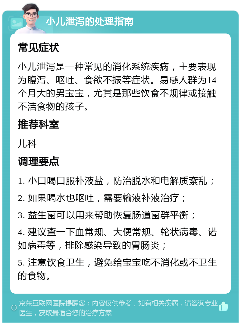 小儿泄泻的处理指南 常见症状 小儿泄泻是一种常见的消化系统疾病，主要表现为腹泻、呕吐、食欲不振等症状。易感人群为14个月大的男宝宝，尤其是那些饮食不规律或接触不洁食物的孩子。 推荐科室 儿科 调理要点 1. 小口喝口服补液盐，防治脱水和电解质紊乱； 2. 如果喝水也呕吐，需要输液补液治疗； 3. 益生菌可以用来帮助恢复肠道菌群平衡； 4. 建议查一下血常规、大便常规、轮状病毒、诺如病毒等，排除感染导致的胃肠炎； 5. 注意饮食卫生，避免给宝宝吃不消化或不卫生的食物。