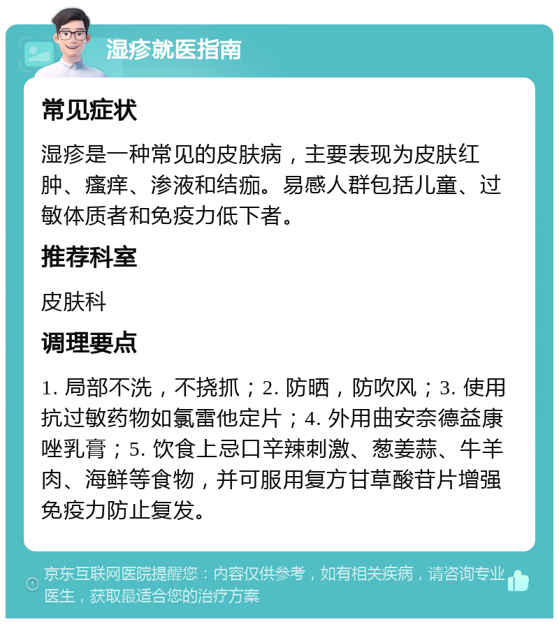 湿疹就医指南 常见症状 湿疹是一种常见的皮肤病，主要表现为皮肤红肿、瘙痒、渗液和结痂。易感人群包括儿童、过敏体质者和免疫力低下者。 推荐科室 皮肤科 调理要点 1. 局部不洗，不挠抓；2. 防晒，防吹风；3. 使用抗过敏药物如氯雷他定片；4. 外用曲安奈德益康唑乳膏；5. 饮食上忌口辛辣刺激、葱姜蒜、牛羊肉、海鲜等食物，并可服用复方甘草酸苷片增强免疫力防止复发。