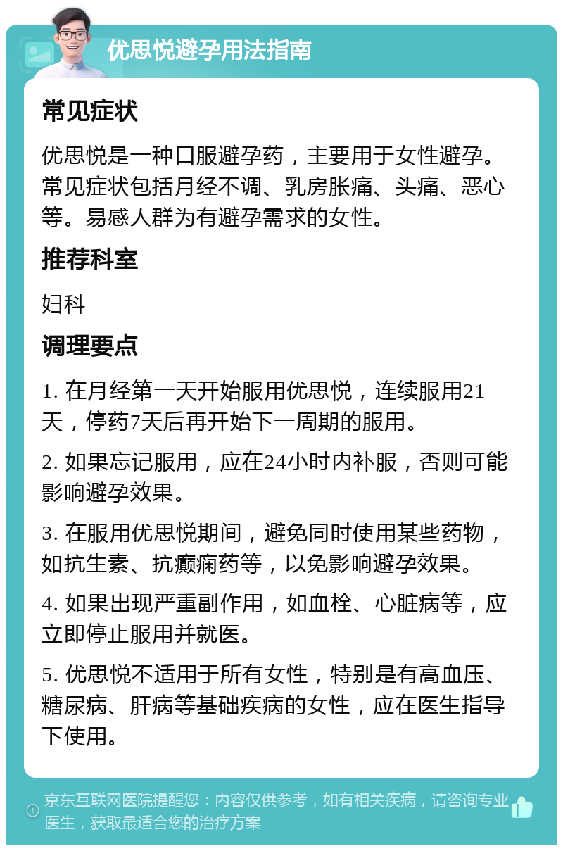 优思悦避孕用法指南 常见症状 优思悦是一种口服避孕药，主要用于女性避孕。常见症状包括月经不调、乳房胀痛、头痛、恶心等。易感人群为有避孕需求的女性。 推荐科室 妇科 调理要点 1. 在月经第一天开始服用优思悦，连续服用21天，停药7天后再开始下一周期的服用。 2. 如果忘记服用，应在24小时内补服，否则可能影响避孕效果。 3. 在服用优思悦期间，避免同时使用某些药物，如抗生素、抗癫痫药等，以免影响避孕效果。 4. 如果出现严重副作用，如血栓、心脏病等，应立即停止服用并就医。 5. 优思悦不适用于所有女性，特别是有高血压、糖尿病、肝病等基础疾病的女性，应在医生指导下使用。