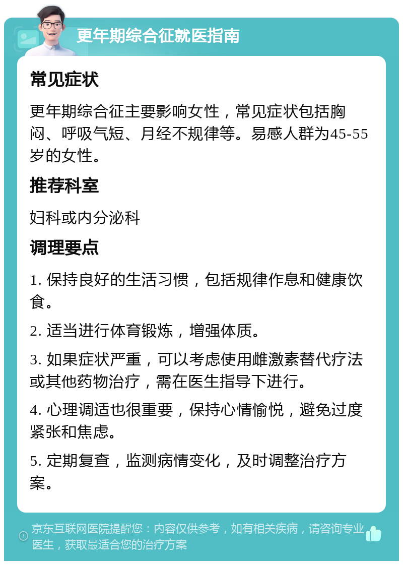 更年期综合征就医指南 常见症状 更年期综合征主要影响女性，常见症状包括胸闷、呼吸气短、月经不规律等。易感人群为45-55岁的女性。 推荐科室 妇科或内分泌科 调理要点 1. 保持良好的生活习惯，包括规律作息和健康饮食。 2. 适当进行体育锻炼，增强体质。 3. 如果症状严重，可以考虑使用雌激素替代疗法或其他药物治疗，需在医生指导下进行。 4. 心理调适也很重要，保持心情愉悦，避免过度紧张和焦虑。 5. 定期复查，监测病情变化，及时调整治疗方案。