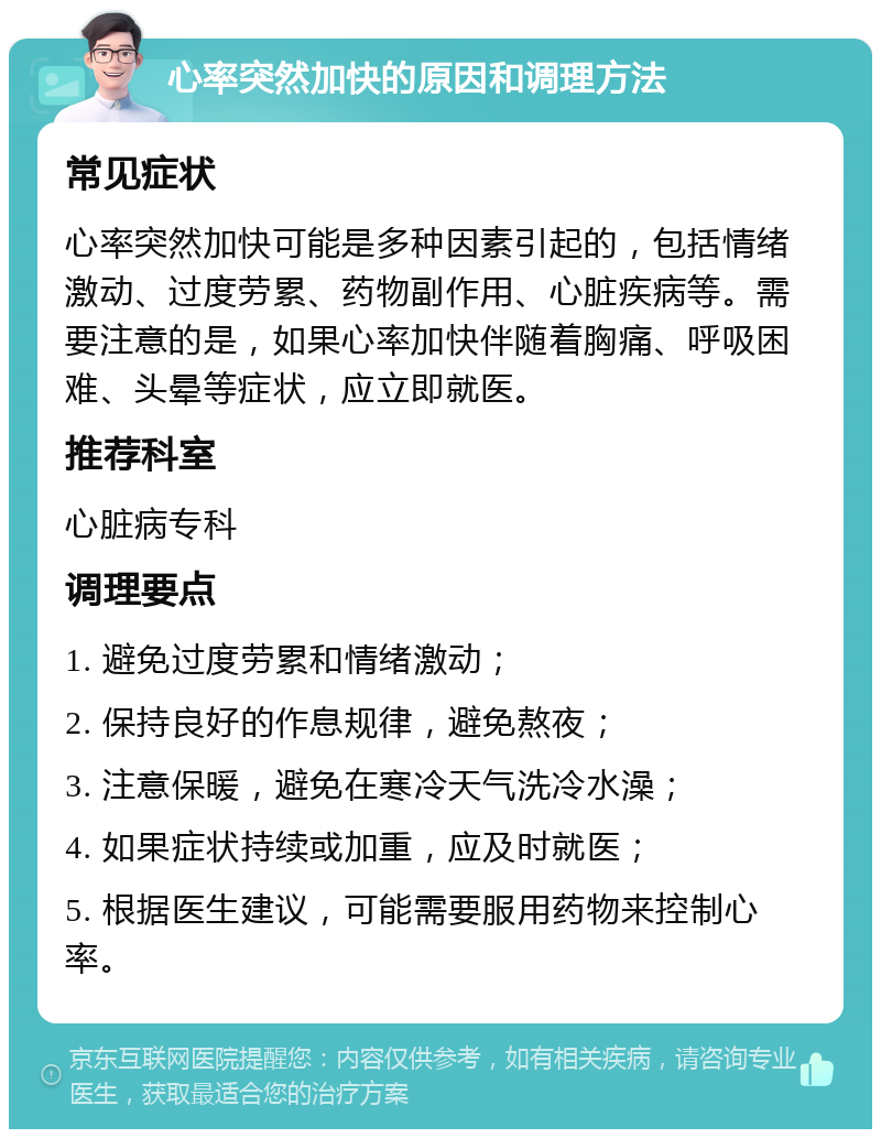 心率突然加快的原因和调理方法 常见症状 心率突然加快可能是多种因素引起的，包括情绪激动、过度劳累、药物副作用、心脏疾病等。需要注意的是，如果心率加快伴随着胸痛、呼吸困难、头晕等症状，应立即就医。 推荐科室 心脏病专科 调理要点 1. 避免过度劳累和情绪激动； 2. 保持良好的作息规律，避免熬夜； 3. 注意保暖，避免在寒冷天气洗冷水澡； 4. 如果症状持续或加重，应及时就医； 5. 根据医生建议，可能需要服用药物来控制心率。