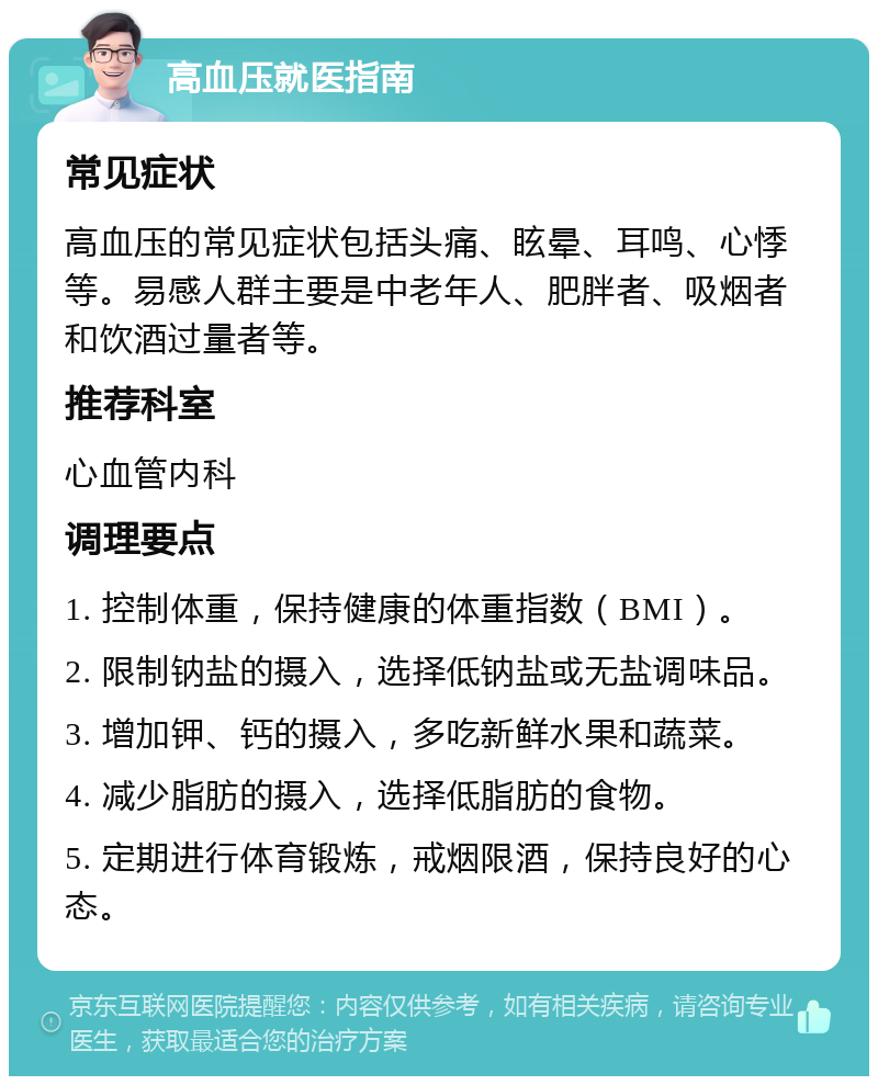 高血压就医指南 常见症状 高血压的常见症状包括头痛、眩晕、耳鸣、心悸等。易感人群主要是中老年人、肥胖者、吸烟者和饮酒过量者等。 推荐科室 心血管内科 调理要点 1. 控制体重，保持健康的体重指数（BMI）。 2. 限制钠盐的摄入，选择低钠盐或无盐调味品。 3. 增加钾、钙的摄入，多吃新鲜水果和蔬菜。 4. 减少脂肪的摄入，选择低脂肪的食物。 5. 定期进行体育锻炼，戒烟限酒，保持良好的心态。