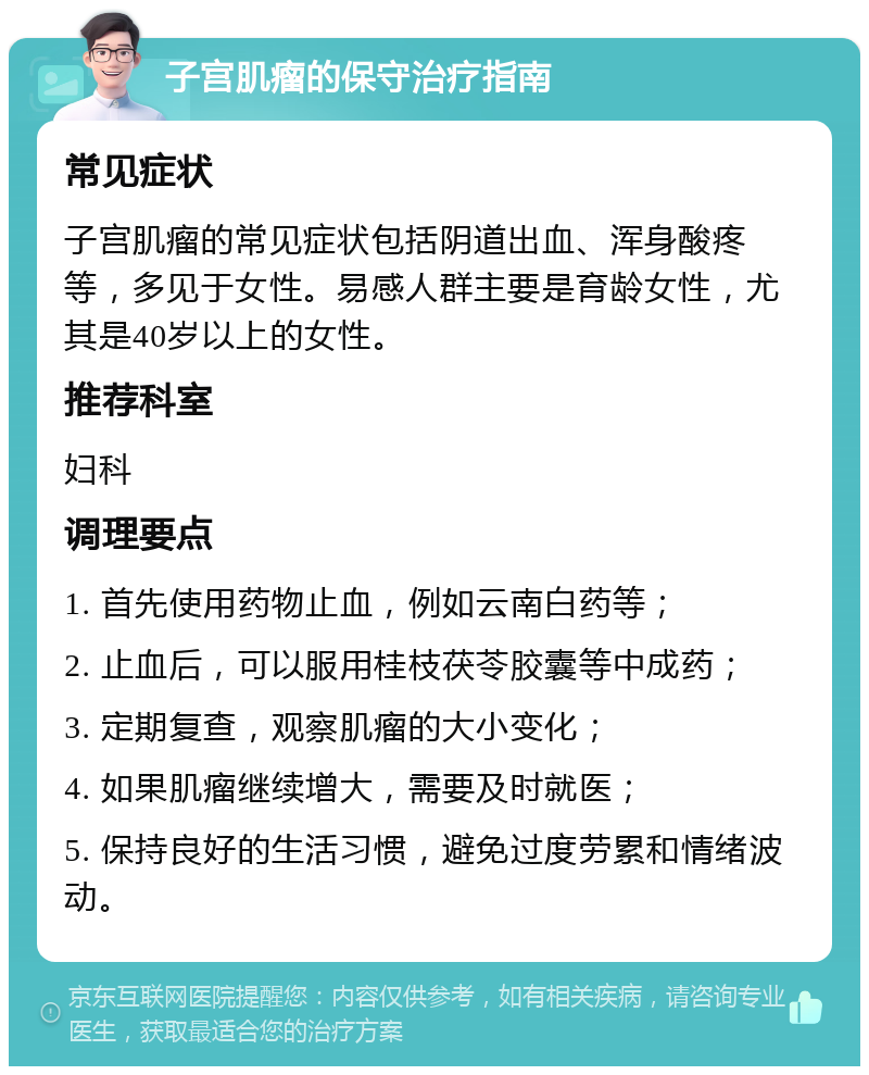 子宫肌瘤的保守治疗指南 常见症状 子宫肌瘤的常见症状包括阴道出血、浑身酸疼等，多见于女性。易感人群主要是育龄女性，尤其是40岁以上的女性。 推荐科室 妇科 调理要点 1. 首先使用药物止血，例如云南白药等； 2. 止血后，可以服用桂枝茯苓胶囊等中成药； 3. 定期复查，观察肌瘤的大小变化； 4. 如果肌瘤继续增大，需要及时就医； 5. 保持良好的生活习惯，避免过度劳累和情绪波动。