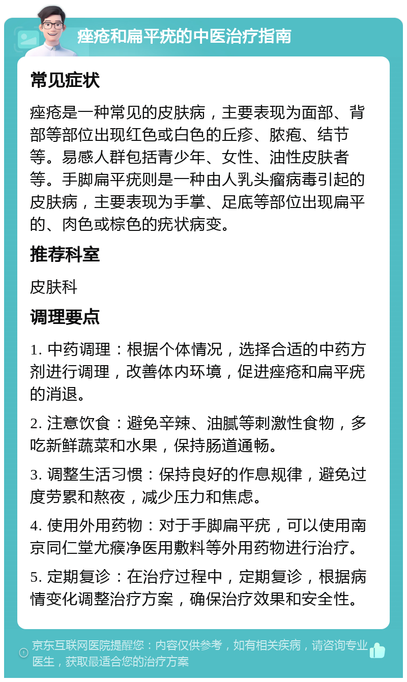 痤疮和扁平疣的中医治疗指南 常见症状 痤疮是一种常见的皮肤病，主要表现为面部、背部等部位出现红色或白色的丘疹、脓疱、结节等。易感人群包括青少年、女性、油性皮肤者等。手脚扁平疣则是一种由人乳头瘤病毒引起的皮肤病，主要表现为手掌、足底等部位出现扁平的、肉色或棕色的疣状病变。 推荐科室 皮肤科 调理要点 1. 中药调理：根据个体情况，选择合适的中药方剂进行调理，改善体内环境，促进痤疮和扁平疣的消退。 2. 注意饮食：避免辛辣、油腻等刺激性食物，多吃新鲜蔬菜和水果，保持肠道通畅。 3. 调整生活习惯：保持良好的作息规律，避免过度劳累和熬夜，减少压力和焦虑。 4. 使用外用药物：对于手脚扁平疣，可以使用南京同仁堂尤瘊净医用敷料等外用药物进行治疗。 5. 定期复诊：在治疗过程中，定期复诊，根据病情变化调整治疗方案，确保治疗效果和安全性。