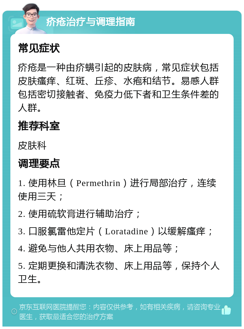 疥疮治疗与调理指南 常见症状 疥疮是一种由疥螨引起的皮肤病，常见症状包括皮肤瘙痒、红斑、丘疹、水疱和结节。易感人群包括密切接触者、免疫力低下者和卫生条件差的人群。 推荐科室 皮肤科 调理要点 1. 使用林旦（Permethrin）进行局部治疗，连续使用三天； 2. 使用硫软膏进行辅助治疗； 3. 口服氯雷他定片（Loratadine）以缓解瘙痒； 4. 避免与他人共用衣物、床上用品等； 5. 定期更换和清洗衣物、床上用品等，保持个人卫生。