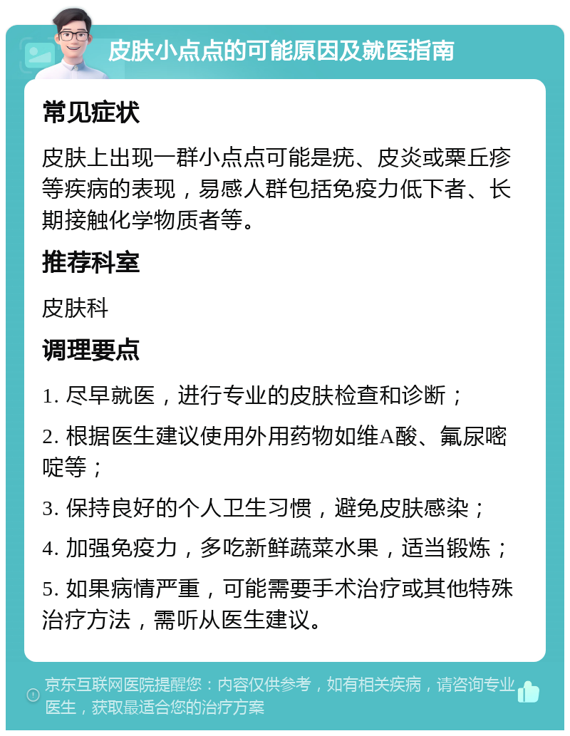 皮肤小点点的可能原因及就医指南 常见症状 皮肤上出现一群小点点可能是疣、皮炎或粟丘疹等疾病的表现，易感人群包括免疫力低下者、长期接触化学物质者等。 推荐科室 皮肤科 调理要点 1. 尽早就医，进行专业的皮肤检查和诊断； 2. 根据医生建议使用外用药物如维A酸、氟尿嘧啶等； 3. 保持良好的个人卫生习惯，避免皮肤感染； 4. 加强免疫力，多吃新鲜蔬菜水果，适当锻炼； 5. 如果病情严重，可能需要手术治疗或其他特殊治疗方法，需听从医生建议。