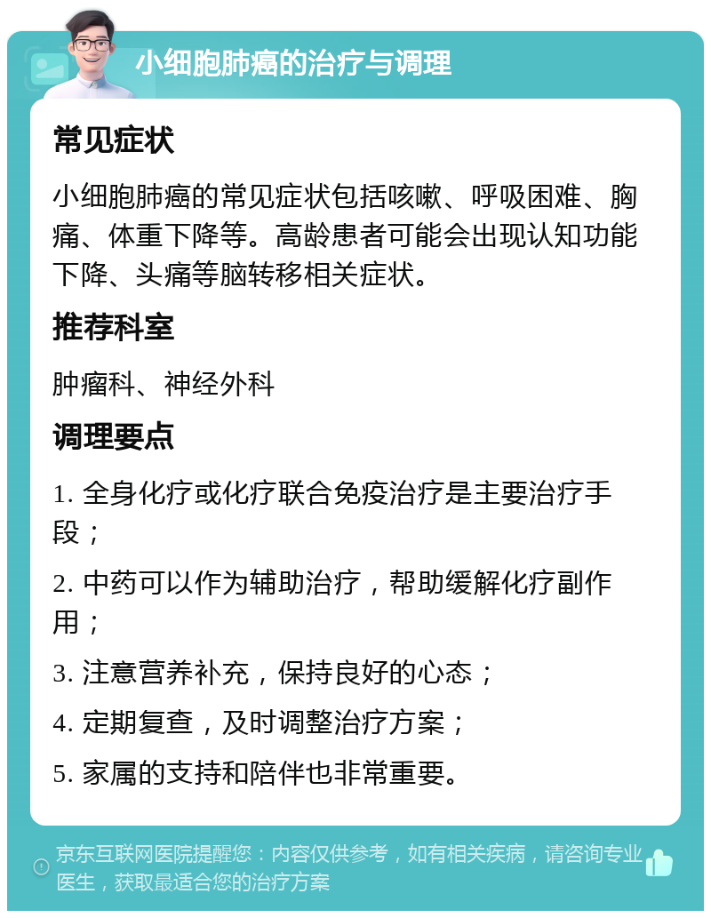 小细胞肺癌的治疗与调理 常见症状 小细胞肺癌的常见症状包括咳嗽、呼吸困难、胸痛、体重下降等。高龄患者可能会出现认知功能下降、头痛等脑转移相关症状。 推荐科室 肿瘤科、神经外科 调理要点 1. 全身化疗或化疗联合免疫治疗是主要治疗手段； 2. 中药可以作为辅助治疗，帮助缓解化疗副作用； 3. 注意营养补充，保持良好的心态； 4. 定期复查，及时调整治疗方案； 5. 家属的支持和陪伴也非常重要。