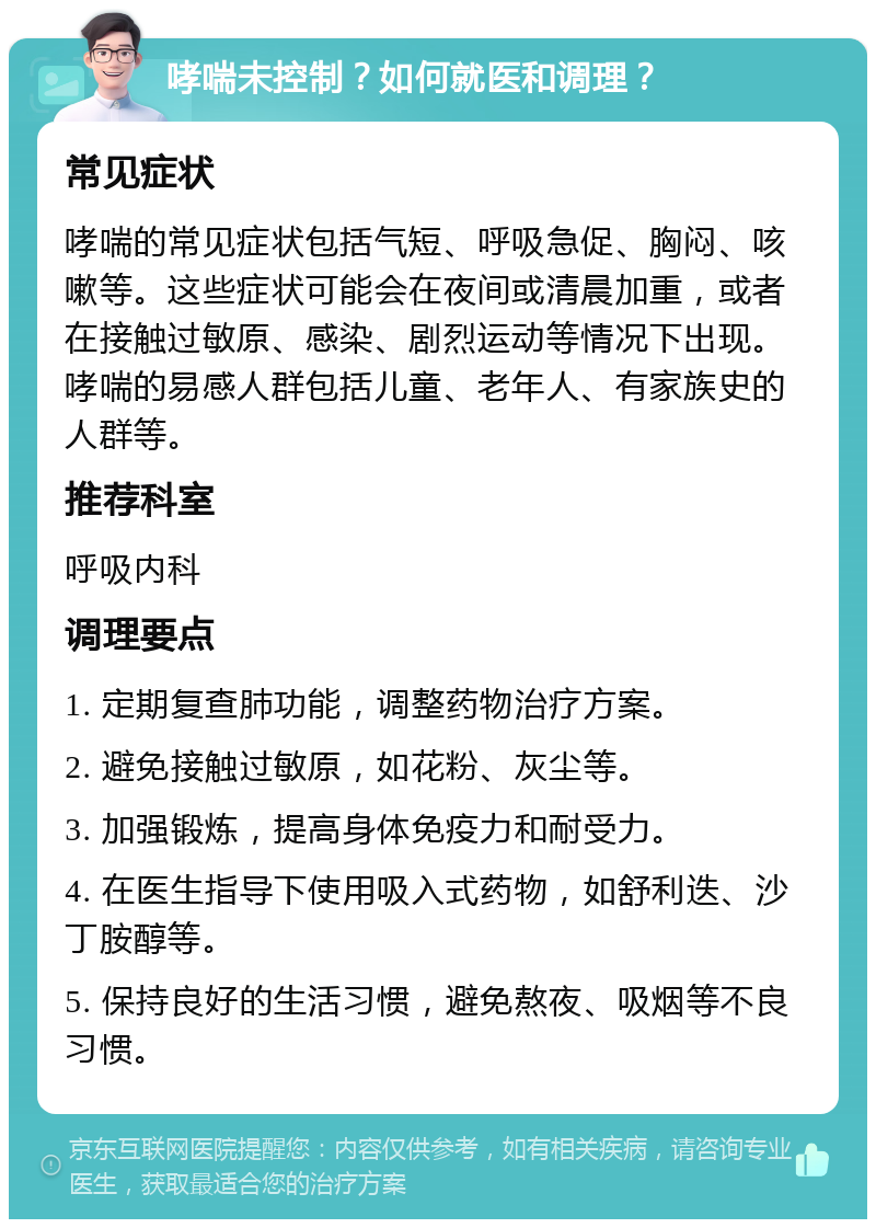 哮喘未控制？如何就医和调理？ 常见症状 哮喘的常见症状包括气短、呼吸急促、胸闷、咳嗽等。这些症状可能会在夜间或清晨加重，或者在接触过敏原、感染、剧烈运动等情况下出现。哮喘的易感人群包括儿童、老年人、有家族史的人群等。 推荐科室 呼吸内科 调理要点 1. 定期复查肺功能，调整药物治疗方案。 2. 避免接触过敏原，如花粉、灰尘等。 3. 加强锻炼，提高身体免疫力和耐受力。 4. 在医生指导下使用吸入式药物，如舒利迭、沙丁胺醇等。 5. 保持良好的生活习惯，避免熬夜、吸烟等不良习惯。