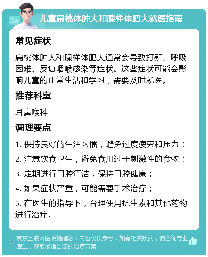 儿童扁桃体肿大和腺样体肥大就医指南 常见症状 扁桃体肿大和腺样体肥大通常会导致打鼾、呼吸困难、反复咽喉感染等症状。这些症状可能会影响儿童的正常生活和学习，需要及时就医。 推荐科室 耳鼻喉科 调理要点 1. 保持良好的生活习惯，避免过度疲劳和压力； 2. 注意饮食卫生，避免食用过于刺激性的食物； 3. 定期进行口腔清洁，保持口腔健康； 4. 如果症状严重，可能需要手术治疗； 5. 在医生的指导下，合理使用抗生素和其他药物进行治疗。