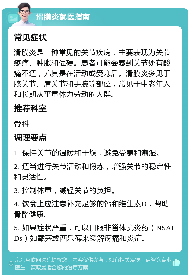 滑膜炎就医指南 常见症状 滑膜炎是一种常见的关节疾病，主要表现为关节疼痛、肿胀和僵硬。患者可能会感到关节处有酸痛不适，尤其是在活动或受寒后。滑膜炎多见于膝关节、肩关节和手腕等部位，常见于中老年人和长期从事重体力劳动的人群。 推荐科室 骨科 调理要点 1. 保持关节的温暖和干燥，避免受寒和潮湿。 2. 适当进行关节活动和锻炼，增强关节的稳定性和灵活性。 3. 控制体重，减轻关节的负担。 4. 饮食上应注意补充足够的钙和维生素D，帮助骨骼健康。 5. 如果症状严重，可以口服非甾体抗炎药（NSAIDs）如戴芬或西乐葆来缓解疼痛和炎症。