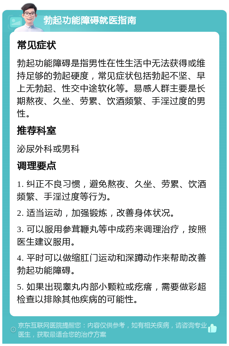 勃起功能障碍就医指南 常见症状 勃起功能障碍是指男性在性生活中无法获得或维持足够的勃起硬度，常见症状包括勃起不坚、早上无勃起、性交中途软化等。易感人群主要是长期熬夜、久坐、劳累、饮酒频繁、手淫过度的男性。 推荐科室 泌尿外科或男科 调理要点 1. 纠正不良习惯，避免熬夜、久坐、劳累、饮酒频繁、手淫过度等行为。 2. 适当运动，加强锻炼，改善身体状况。 3. 可以服用参茸鞭丸等中成药来调理治疗，按照医生建议服用。 4. 平时可以做缩肛门运动和深蹲动作来帮助改善勃起功能障碍。 5. 如果出现睾丸内部小颗粒或疙瘩，需要做彩超检查以排除其他疾病的可能性。