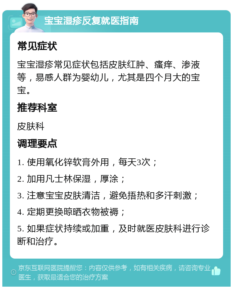 宝宝湿疹反复就医指南 常见症状 宝宝湿疹常见症状包括皮肤红肿、瘙痒、渗液等，易感人群为婴幼儿，尤其是四个月大的宝宝。 推荐科室 皮肤科 调理要点 1. 使用氧化锌软膏外用，每天3次； 2. 加用凡士林保湿，厚涂； 3. 注意宝宝皮肤清洁，避免捂热和多汗刺激； 4. 定期更换晾晒衣物被褥； 5. 如果症状持续或加重，及时就医皮肤科进行诊断和治疗。