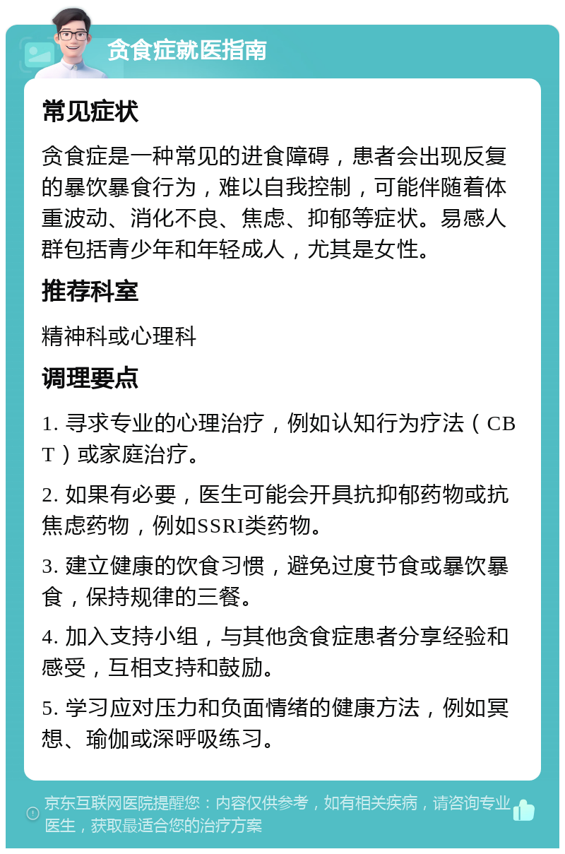 贪食症就医指南 常见症状 贪食症是一种常见的进食障碍，患者会出现反复的暴饮暴食行为，难以自我控制，可能伴随着体重波动、消化不良、焦虑、抑郁等症状。易感人群包括青少年和年轻成人，尤其是女性。 推荐科室 精神科或心理科 调理要点 1. 寻求专业的心理治疗，例如认知行为疗法（CBT）或家庭治疗。 2. 如果有必要，医生可能会开具抗抑郁药物或抗焦虑药物，例如SSRI类药物。 3. 建立健康的饮食习惯，避免过度节食或暴饮暴食，保持规律的三餐。 4. 加入支持小组，与其他贪食症患者分享经验和感受，互相支持和鼓励。 5. 学习应对压力和负面情绪的健康方法，例如冥想、瑜伽或深呼吸练习。