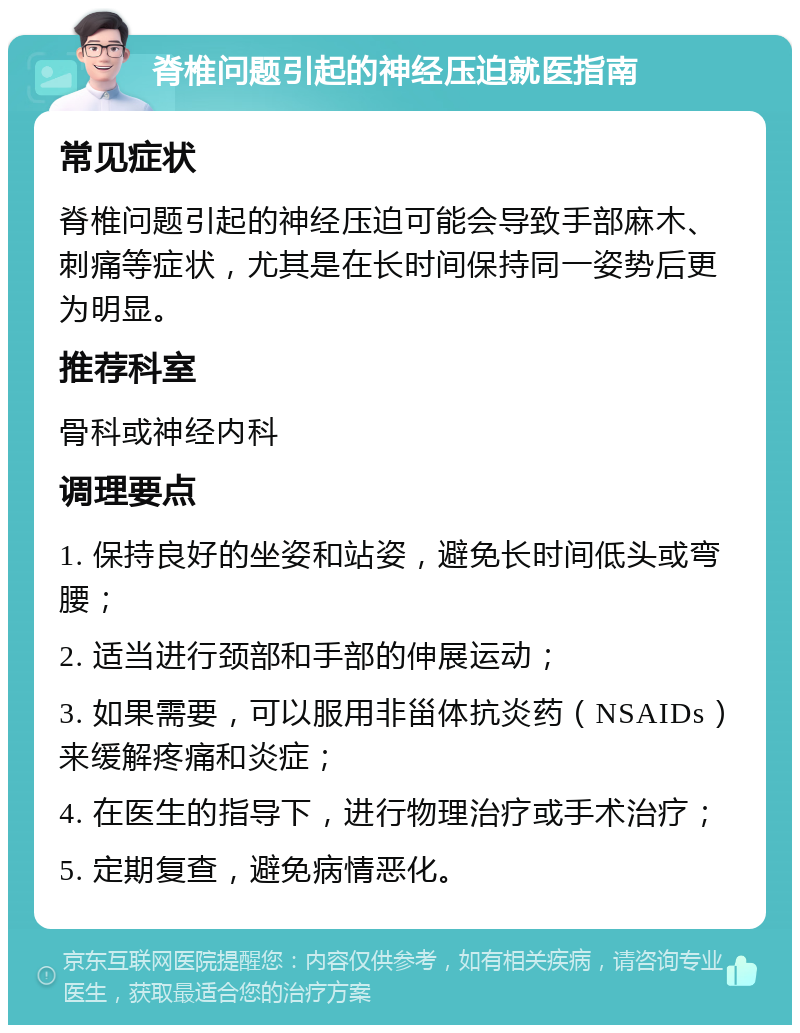 脊椎问题引起的神经压迫就医指南 常见症状 脊椎问题引起的神经压迫可能会导致手部麻木、刺痛等症状，尤其是在长时间保持同一姿势后更为明显。 推荐科室 骨科或神经内科 调理要点 1. 保持良好的坐姿和站姿，避免长时间低头或弯腰； 2. 适当进行颈部和手部的伸展运动； 3. 如果需要，可以服用非甾体抗炎药（NSAIDs）来缓解疼痛和炎症； 4. 在医生的指导下，进行物理治疗或手术治疗； 5. 定期复查，避免病情恶化。