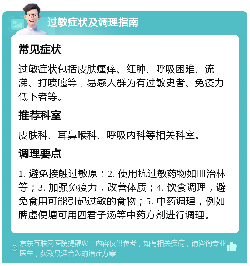 过敏症状及调理指南 常见症状 过敏症状包括皮肤瘙痒、红肿、呼吸困难、流涕、打喷嚏等，易感人群为有过敏史者、免疫力低下者等。 推荐科室 皮肤科、耳鼻喉科、呼吸内科等相关科室。 调理要点 1. 避免接触过敏原；2. 使用抗过敏药物如皿治林等；3. 加强免疫力，改善体质；4. 饮食调理，避免食用可能引起过敏的食物；5. 中药调理，例如脾虚便塘可用四君子汤等中药方剂进行调理。