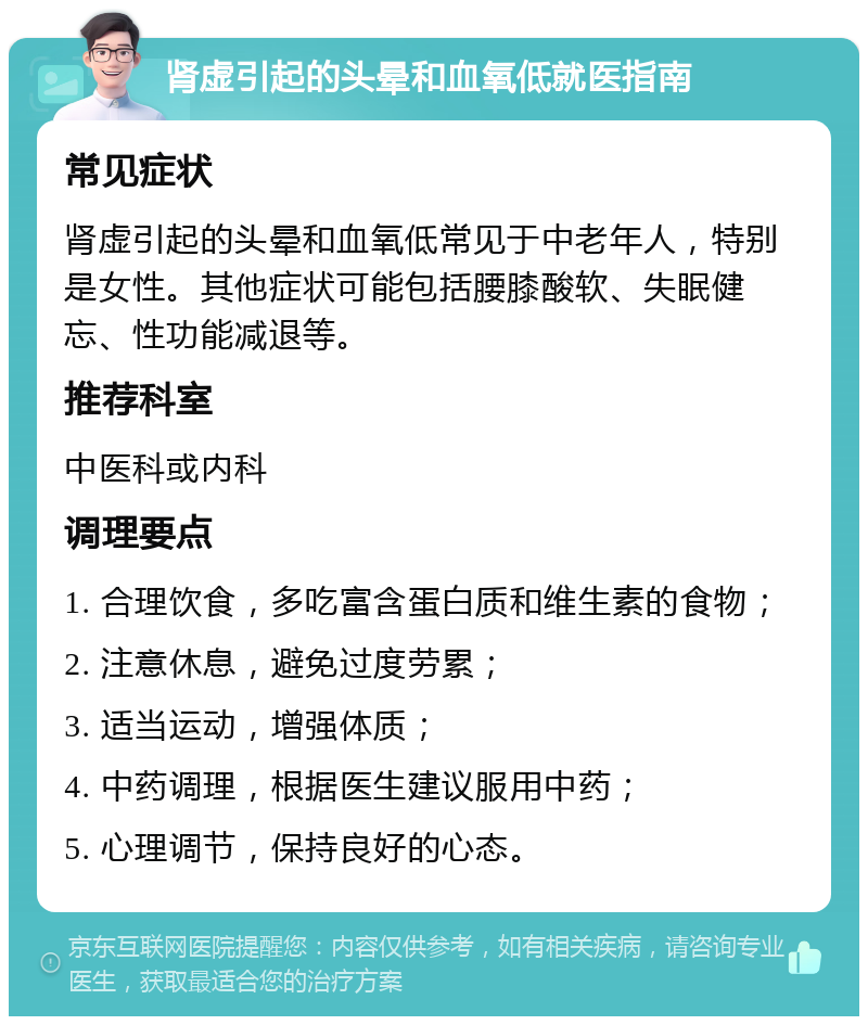 肾虚引起的头晕和血氧低就医指南 常见症状 肾虚引起的头晕和血氧低常见于中老年人，特别是女性。其他症状可能包括腰膝酸软、失眠健忘、性功能减退等。 推荐科室 中医科或内科 调理要点 1. 合理饮食，多吃富含蛋白质和维生素的食物； 2. 注意休息，避免过度劳累； 3. 适当运动，增强体质； 4. 中药调理，根据医生建议服用中药； 5. 心理调节，保持良好的心态。