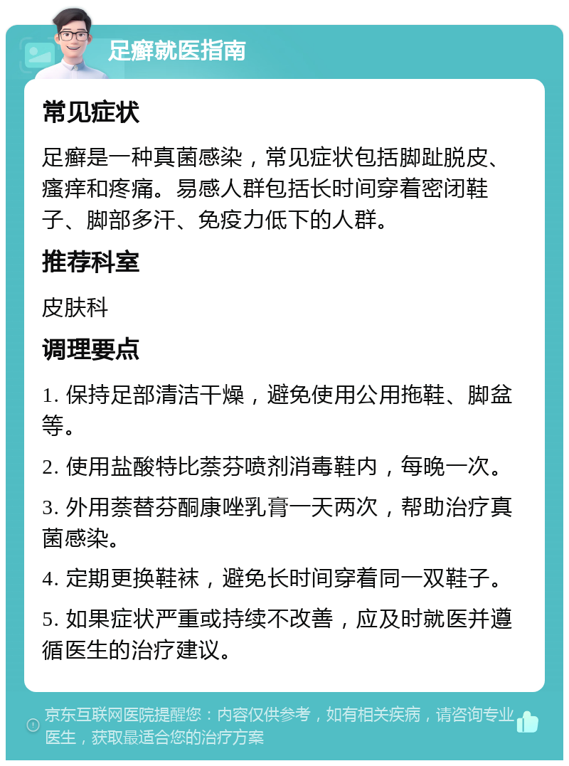 足癣就医指南 常见症状 足癣是一种真菌感染，常见症状包括脚趾脱皮、瘙痒和疼痛。易感人群包括长时间穿着密闭鞋子、脚部多汗、免疫力低下的人群。 推荐科室 皮肤科 调理要点 1. 保持足部清洁干燥，避免使用公用拖鞋、脚盆等。 2. 使用盐酸特比萘芬喷剂消毒鞋内，每晚一次。 3. 外用萘替芬酮康唑乳膏一天两次，帮助治疗真菌感染。 4. 定期更换鞋袜，避免长时间穿着同一双鞋子。 5. 如果症状严重或持续不改善，应及时就医并遵循医生的治疗建议。