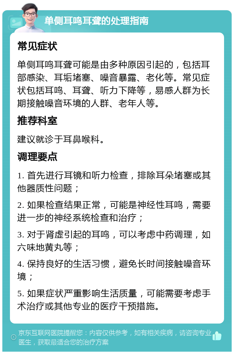 单侧耳鸣耳聋的处理指南 常见症状 单侧耳鸣耳聋可能是由多种原因引起的，包括耳部感染、耳垢堵塞、噪音暴露、老化等。常见症状包括耳鸣、耳聋、听力下降等，易感人群为长期接触噪音环境的人群、老年人等。 推荐科室 建议就诊于耳鼻喉科。 调理要点 1. 首先进行耳镜和听力检查，排除耳朵堵塞或其他器质性问题； 2. 如果检查结果正常，可能是神经性耳鸣，需要进一步的神经系统检查和治疗； 3. 对于肾虚引起的耳鸣，可以考虑中药调理，如六味地黄丸等； 4. 保持良好的生活习惯，避免长时间接触噪音环境； 5. 如果症状严重影响生活质量，可能需要考虑手术治疗或其他专业的医疗干预措施。