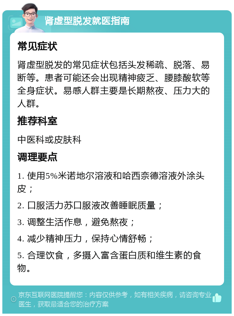 肾虚型脱发就医指南 常见症状 肾虚型脱发的常见症状包括头发稀疏、脱落、易断等。患者可能还会出现精神疲乏、腰膝酸软等全身症状。易感人群主要是长期熬夜、压力大的人群。 推荐科室 中医科或皮肤科 调理要点 1. 使用5%米诺地尔溶液和哈西奈德溶液外涂头皮； 2. 口服活力苏口服液改善睡眠质量； 3. 调整生活作息，避免熬夜； 4. 减少精神压力，保持心情舒畅； 5. 合理饮食，多摄入富含蛋白质和维生素的食物。