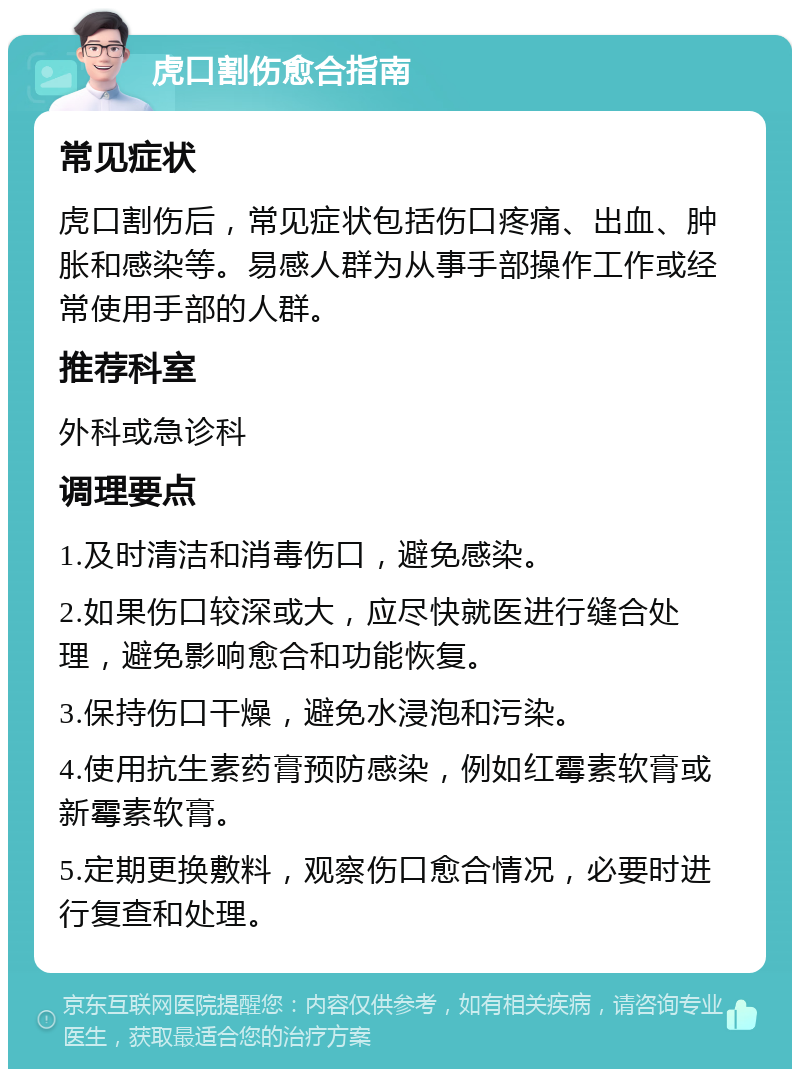 虎口割伤愈合指南 常见症状 虎口割伤后，常见症状包括伤口疼痛、出血、肿胀和感染等。易感人群为从事手部操作工作或经常使用手部的人群。 推荐科室 外科或急诊科 调理要点 1.及时清洁和消毒伤口，避免感染。 2.如果伤口较深或大，应尽快就医进行缝合处理，避免影响愈合和功能恢复。 3.保持伤口干燥，避免水浸泡和污染。 4.使用抗生素药膏预防感染，例如红霉素软膏或新霉素软膏。 5.定期更换敷料，观察伤口愈合情况，必要时进行复查和处理。