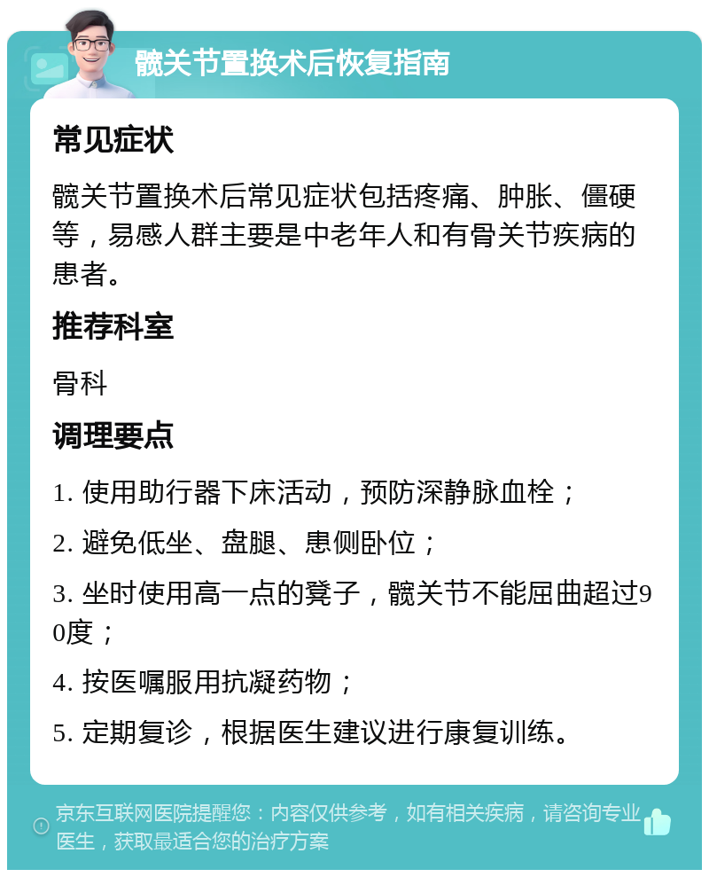 髋关节置换术后恢复指南 常见症状 髋关节置换术后常见症状包括疼痛、肿胀、僵硬等，易感人群主要是中老年人和有骨关节疾病的患者。 推荐科室 骨科 调理要点 1. 使用助行器下床活动，预防深静脉血栓； 2. 避免低坐、盘腿、患侧卧位； 3. 坐时使用高一点的凳子，髋关节不能屈曲超过90度； 4. 按医嘱服用抗凝药物； 5. 定期复诊，根据医生建议进行康复训练。