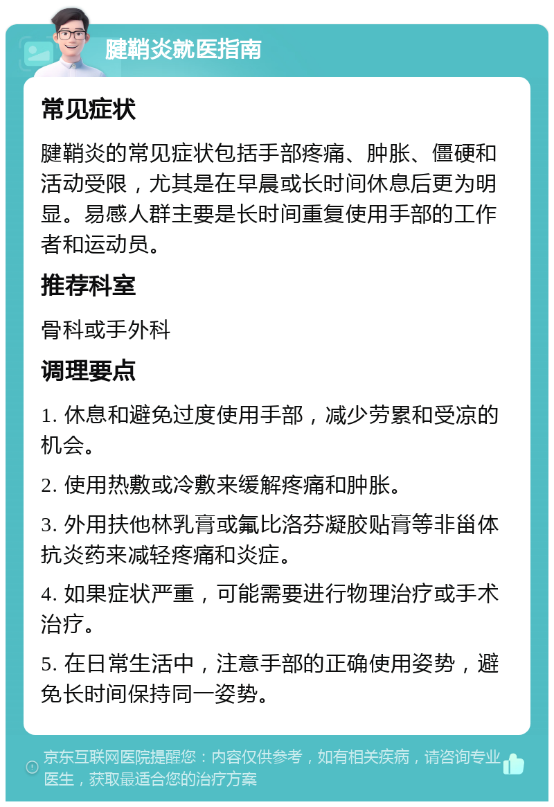 腱鞘炎就医指南 常见症状 腱鞘炎的常见症状包括手部疼痛、肿胀、僵硬和活动受限，尤其是在早晨或长时间休息后更为明显。易感人群主要是长时间重复使用手部的工作者和运动员。 推荐科室 骨科或手外科 调理要点 1. 休息和避免过度使用手部，减少劳累和受凉的机会。 2. 使用热敷或冷敷来缓解疼痛和肿胀。 3. 外用扶他林乳膏或氟比洛芬凝胶贴膏等非甾体抗炎药来减轻疼痛和炎症。 4. 如果症状严重，可能需要进行物理治疗或手术治疗。 5. 在日常生活中，注意手部的正确使用姿势，避免长时间保持同一姿势。