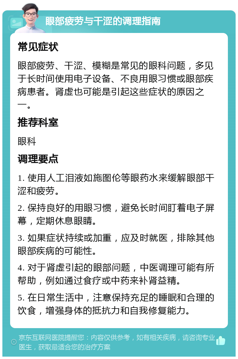 眼部疲劳与干涩的调理指南 常见症状 眼部疲劳、干涩、模糊是常见的眼科问题，多见于长时间使用电子设备、不良用眼习惯或眼部疾病患者。肾虚也可能是引起这些症状的原因之一。 推荐科室 眼科 调理要点 1. 使用人工泪液如施图伦等眼药水来缓解眼部干涩和疲劳。 2. 保持良好的用眼习惯，避免长时间盯着电子屏幕，定期休息眼睛。 3. 如果症状持续或加重，应及时就医，排除其他眼部疾病的可能性。 4. 对于肾虚引起的眼部问题，中医调理可能有所帮助，例如通过食疗或中药来补肾益精。 5. 在日常生活中，注意保持充足的睡眠和合理的饮食，增强身体的抵抗力和自我修复能力。