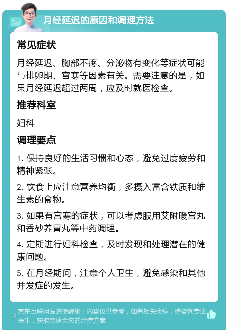 月经延迟的原因和调理方法 常见症状 月经延迟、胸部不疼、分泌物有变化等症状可能与排卵期、宫寒等因素有关。需要注意的是，如果月经延迟超过两周，应及时就医检查。 推荐科室 妇科 调理要点 1. 保持良好的生活习惯和心态，避免过度疲劳和精神紧张。 2. 饮食上应注意营养均衡，多摄入富含铁质和维生素的食物。 3. 如果有宫寒的症状，可以考虑服用艾附暖宫丸和香砂养胃丸等中药调理。 4. 定期进行妇科检查，及时发现和处理潜在的健康问题。 5. 在月经期间，注意个人卫生，避免感染和其他并发症的发生。