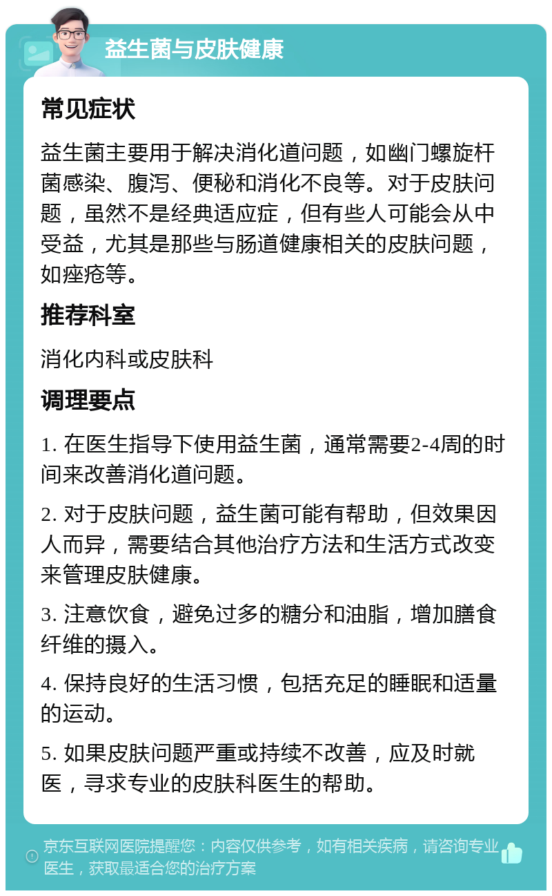 益生菌与皮肤健康 常见症状 益生菌主要用于解决消化道问题，如幽门螺旋杆菌感染、腹泻、便秘和消化不良等。对于皮肤问题，虽然不是经典适应症，但有些人可能会从中受益，尤其是那些与肠道健康相关的皮肤问题，如痤疮等。 推荐科室 消化内科或皮肤科 调理要点 1. 在医生指导下使用益生菌，通常需要2-4周的时间来改善消化道问题。 2. 对于皮肤问题，益生菌可能有帮助，但效果因人而异，需要结合其他治疗方法和生活方式改变来管理皮肤健康。 3. 注意饮食，避免过多的糖分和油脂，增加膳食纤维的摄入。 4. 保持良好的生活习惯，包括充足的睡眠和适量的运动。 5. 如果皮肤问题严重或持续不改善，应及时就医，寻求专业的皮肤科医生的帮助。