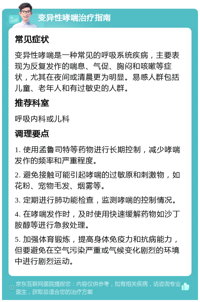 变异性哮喘治疗指南 常见症状 变异性哮喘是一种常见的呼吸系统疾病，主要表现为反复发作的喘息、气促、胸闷和咳嗽等症状，尤其在夜间或清晨更为明显。易感人群包括儿童、老年人和有过敏史的人群。 推荐科室 呼吸内科或儿科 调理要点 1. 使用孟鲁司特等药物进行长期控制，减少哮喘发作的频率和严重程度。 2. 避免接触可能引起哮喘的过敏原和刺激物，如花粉、宠物毛发、烟雾等。 3. 定期进行肺功能检查，监测哮喘的控制情况。 4. 在哮喘发作时，及时使用快速缓解药物如沙丁胺醇等进行急救处理。 5. 加强体育锻炼，提高身体免疫力和抗病能力，但要避免在空气污染严重或气候变化剧烈的环境中进行剧烈运动。