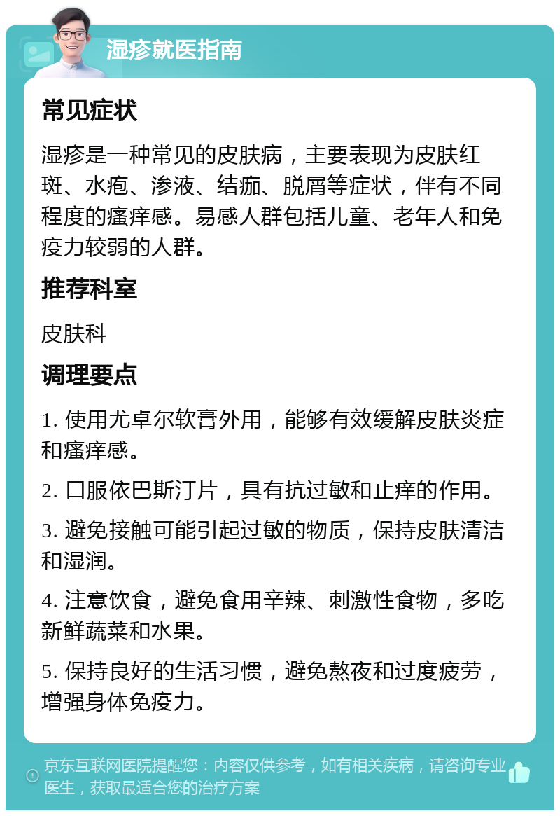 湿疹就医指南 常见症状 湿疹是一种常见的皮肤病，主要表现为皮肤红斑、水疱、渗液、结痂、脱屑等症状，伴有不同程度的瘙痒感。易感人群包括儿童、老年人和免疫力较弱的人群。 推荐科室 皮肤科 调理要点 1. 使用尤卓尔软膏外用，能够有效缓解皮肤炎症和瘙痒感。 2. 口服依巴斯汀片，具有抗过敏和止痒的作用。 3. 避免接触可能引起过敏的物质，保持皮肤清洁和湿润。 4. 注意饮食，避免食用辛辣、刺激性食物，多吃新鲜蔬菜和水果。 5. 保持良好的生活习惯，避免熬夜和过度疲劳，增强身体免疫力。