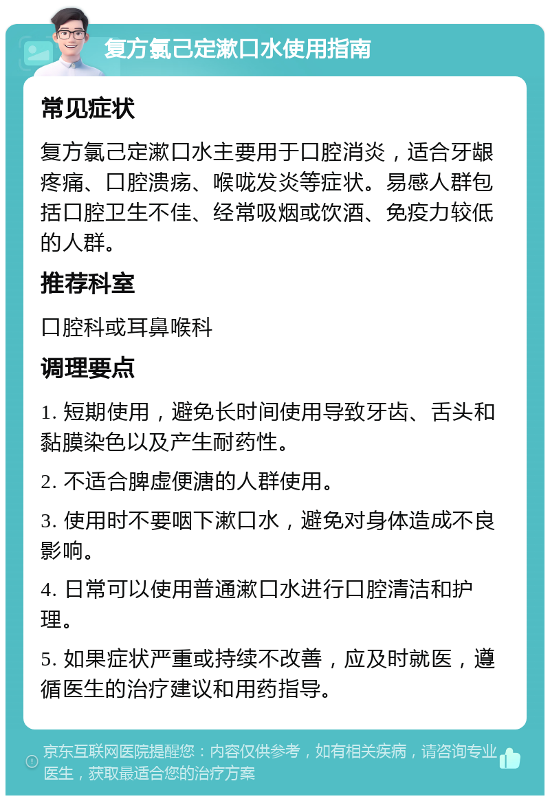 复方氯己定漱口水使用指南 常见症状 复方氯己定漱口水主要用于口腔消炎，适合牙龈疼痛、口腔溃疡、喉咙发炎等症状。易感人群包括口腔卫生不佳、经常吸烟或饮酒、免疫力较低的人群。 推荐科室 口腔科或耳鼻喉科 调理要点 1. 短期使用，避免长时间使用导致牙齿、舌头和黏膜染色以及产生耐药性。 2. 不适合脾虚便溏的人群使用。 3. 使用时不要咽下漱口水，避免对身体造成不良影响。 4. 日常可以使用普通漱口水进行口腔清洁和护理。 5. 如果症状严重或持续不改善，应及时就医，遵循医生的治疗建议和用药指导。