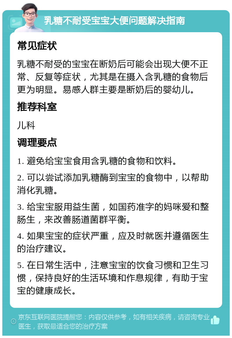 乳糖不耐受宝宝大便问题解决指南 常见症状 乳糖不耐受的宝宝在断奶后可能会出现大便不正常、反复等症状，尤其是在摄入含乳糖的食物后更为明显。易感人群主要是断奶后的婴幼儿。 推荐科室 儿科 调理要点 1. 避免给宝宝食用含乳糖的食物和饮料。 2. 可以尝试添加乳糖酶到宝宝的食物中，以帮助消化乳糖。 3. 给宝宝服用益生菌，如国药准字的妈咪爱和整肠生，来改善肠道菌群平衡。 4. 如果宝宝的症状严重，应及时就医并遵循医生的治疗建议。 5. 在日常生活中，注意宝宝的饮食习惯和卫生习惯，保持良好的生活环境和作息规律，有助于宝宝的健康成长。