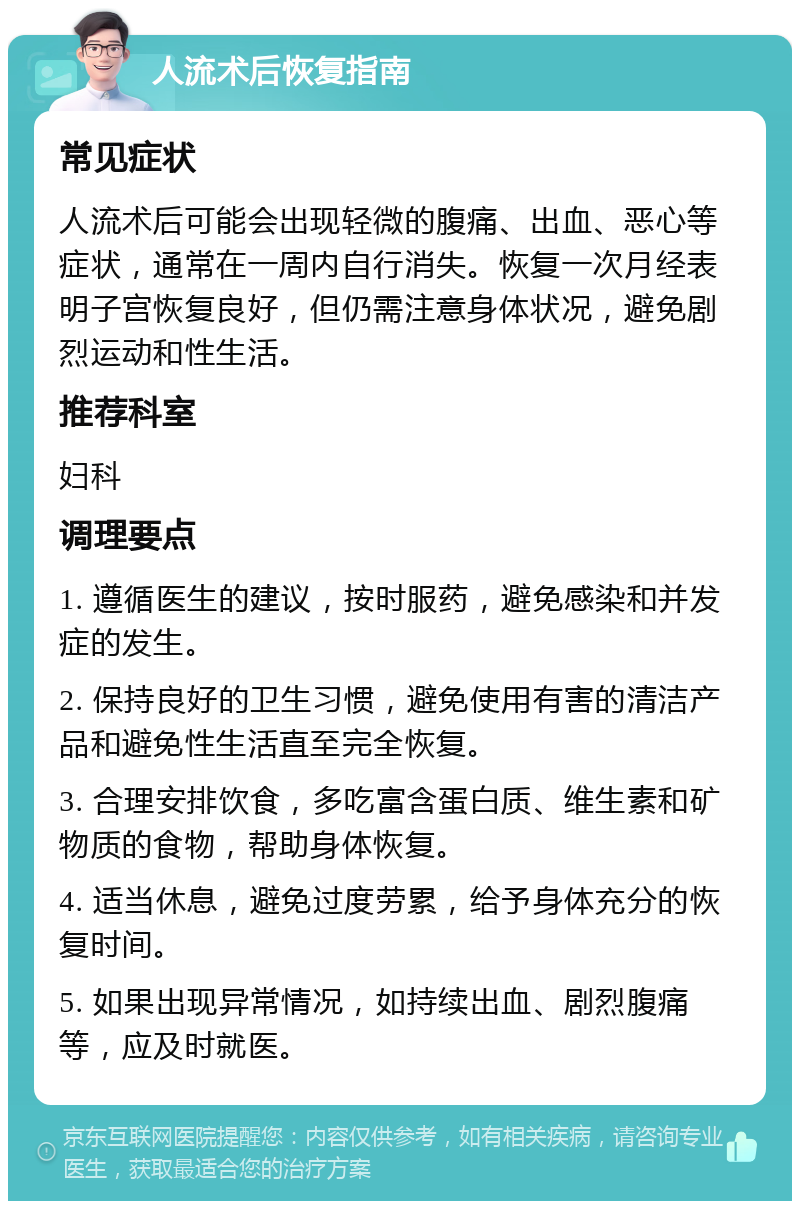 人流术后恢复指南 常见症状 人流术后可能会出现轻微的腹痛、出血、恶心等症状，通常在一周内自行消失。恢复一次月经表明子宫恢复良好，但仍需注意身体状况，避免剧烈运动和性生活。 推荐科室 妇科 调理要点 1. 遵循医生的建议，按时服药，避免感染和并发症的发生。 2. 保持良好的卫生习惯，避免使用有害的清洁产品和避免性生活直至完全恢复。 3. 合理安排饮食，多吃富含蛋白质、维生素和矿物质的食物，帮助身体恢复。 4. 适当休息，避免过度劳累，给予身体充分的恢复时间。 5. 如果出现异常情况，如持续出血、剧烈腹痛等，应及时就医。