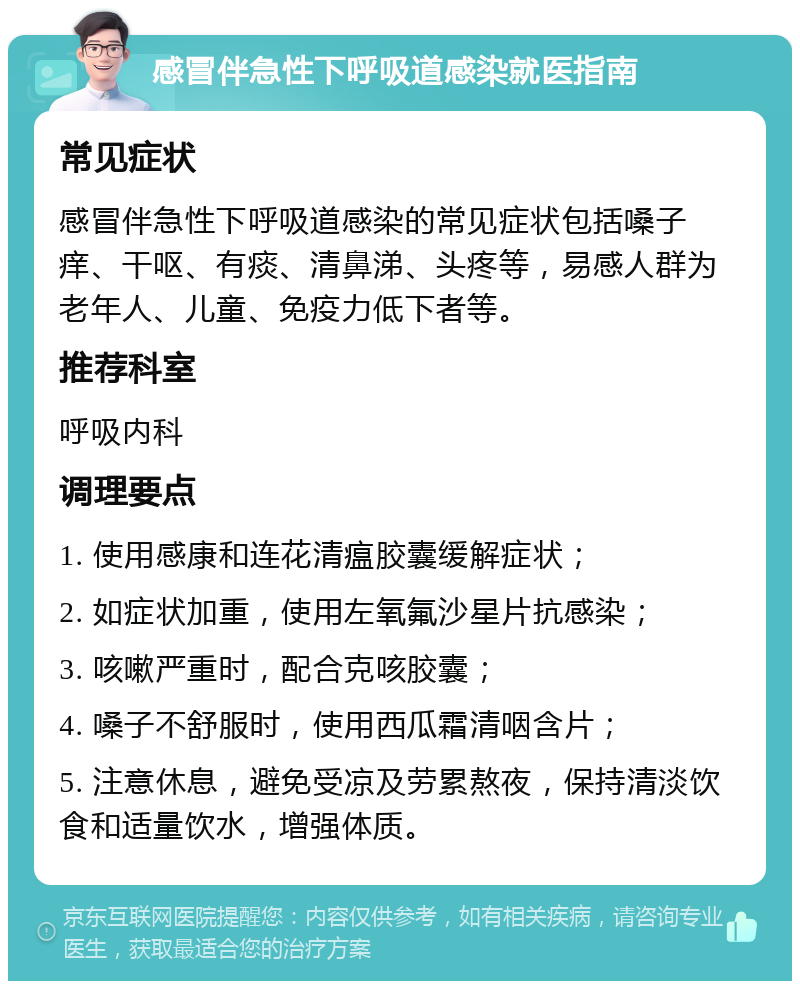 感冒伴急性下呼吸道感染就医指南 常见症状 感冒伴急性下呼吸道感染的常见症状包括嗓子痒、干呕、有痰、清鼻涕、头疼等，易感人群为老年人、儿童、免疫力低下者等。 推荐科室 呼吸内科 调理要点 1. 使用感康和连花清瘟胶囊缓解症状； 2. 如症状加重，使用左氧氟沙星片抗感染； 3. 咳嗽严重时，配合克咳胶囊； 4. 嗓子不舒服时，使用西瓜霜清咽含片； 5. 注意休息，避免受凉及劳累熬夜，保持清淡饮食和适量饮水，增强体质。