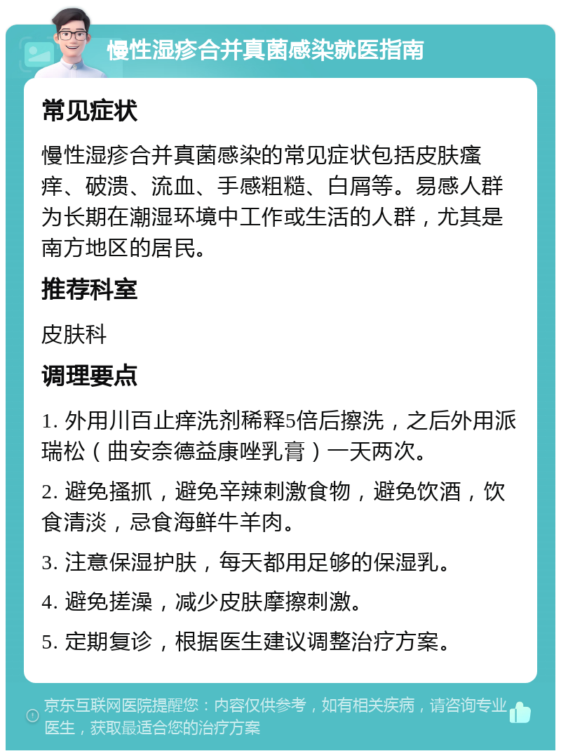 慢性湿疹合并真菌感染就医指南 常见症状 慢性湿疹合并真菌感染的常见症状包括皮肤瘙痒、破溃、流血、手感粗糙、白屑等。易感人群为长期在潮湿环境中工作或生活的人群，尤其是南方地区的居民。 推荐科室 皮肤科 调理要点 1. 外用川百止痒洗剂稀释5倍后擦洗，之后外用派瑞松（曲安奈德益康唑乳膏）一天两次。 2. 避免搔抓，避免辛辣刺激食物，避免饮酒，饮食清淡，忌食海鲜牛羊肉。 3. 注意保湿护肤，每天都用足够的保湿乳。 4. 避免搓澡，减少皮肤摩擦刺激。 5. 定期复诊，根据医生建议调整治疗方案。