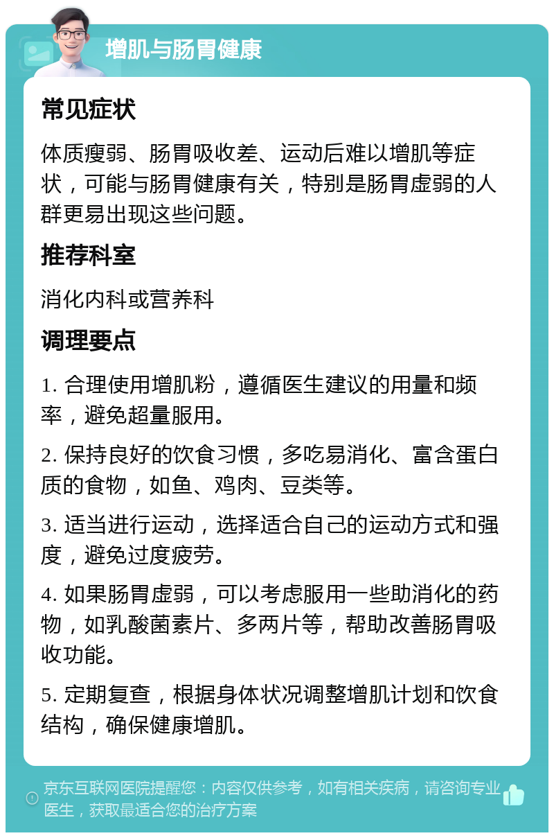 增肌与肠胃健康 常见症状 体质瘦弱、肠胃吸收差、运动后难以增肌等症状，可能与肠胃健康有关，特别是肠胃虚弱的人群更易出现这些问题。 推荐科室 消化内科或营养科 调理要点 1. 合理使用增肌粉，遵循医生建议的用量和频率，避免超量服用。 2. 保持良好的饮食习惯，多吃易消化、富含蛋白质的食物，如鱼、鸡肉、豆类等。 3. 适当进行运动，选择适合自己的运动方式和强度，避免过度疲劳。 4. 如果肠胃虚弱，可以考虑服用一些助消化的药物，如乳酸菌素片、多两片等，帮助改善肠胃吸收功能。 5. 定期复查，根据身体状况调整增肌计划和饮食结构，确保健康增肌。