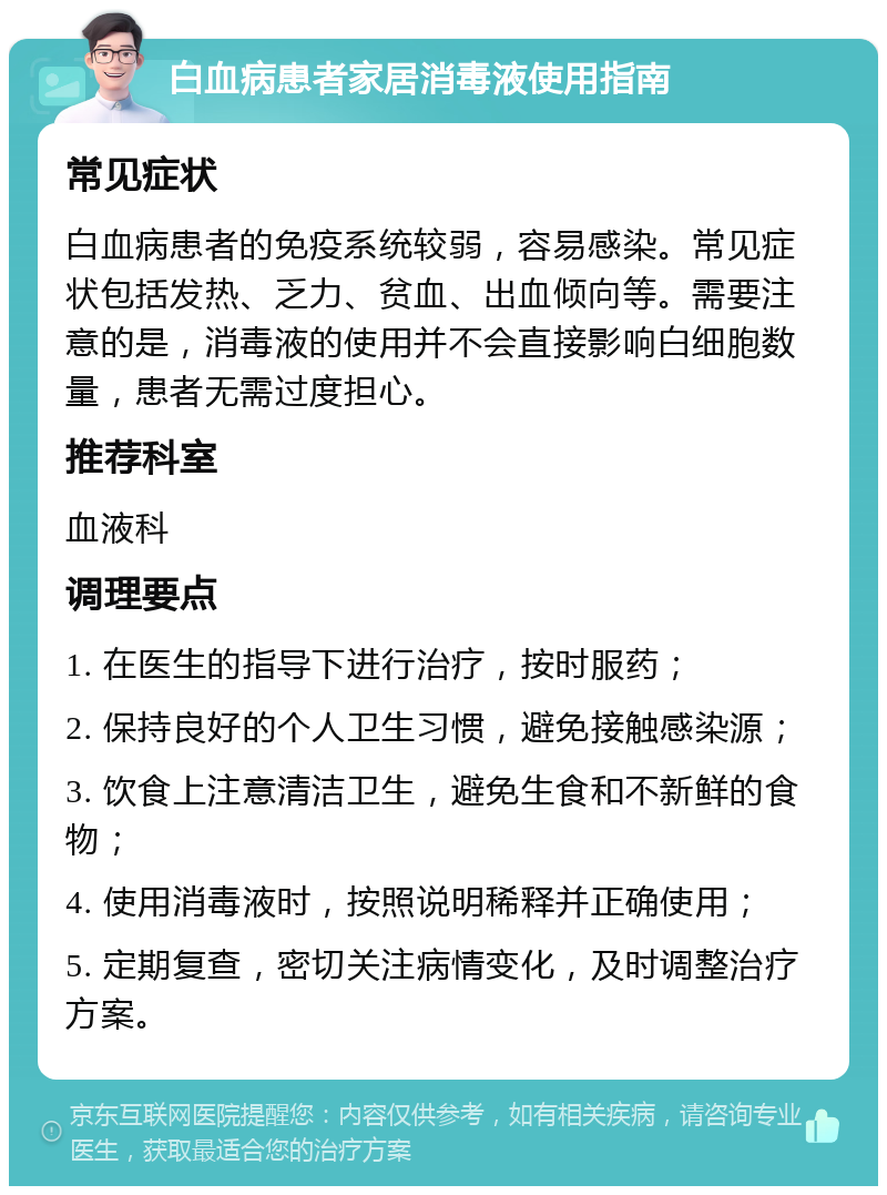 白血病患者家居消毒液使用指南 常见症状 白血病患者的免疫系统较弱，容易感染。常见症状包括发热、乏力、贫血、出血倾向等。需要注意的是，消毒液的使用并不会直接影响白细胞数量，患者无需过度担心。 推荐科室 血液科 调理要点 1. 在医生的指导下进行治疗，按时服药； 2. 保持良好的个人卫生习惯，避免接触感染源； 3. 饮食上注意清洁卫生，避免生食和不新鲜的食物； 4. 使用消毒液时，按照说明稀释并正确使用； 5. 定期复查，密切关注病情变化，及时调整治疗方案。