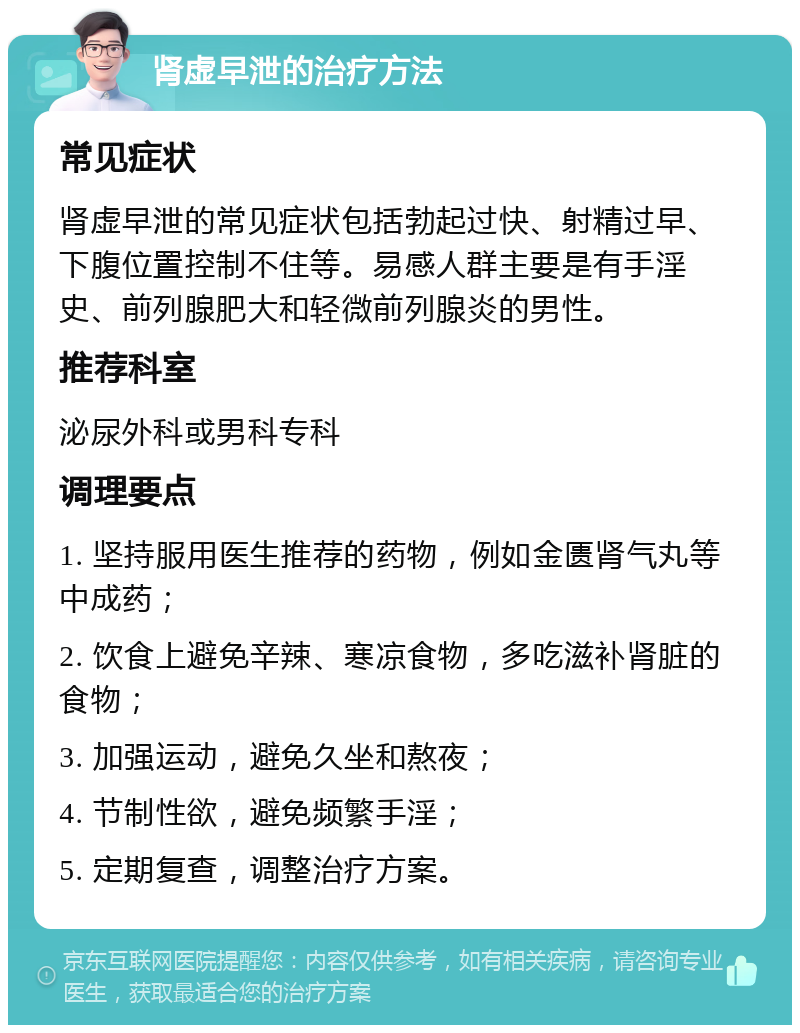 肾虚早泄的治疗方法 常见症状 肾虚早泄的常见症状包括勃起过快、射精过早、下腹位置控制不住等。易感人群主要是有手淫史、前列腺肥大和轻微前列腺炎的男性。 推荐科室 泌尿外科或男科专科 调理要点 1. 坚持服用医生推荐的药物，例如金匮肾气丸等中成药； 2. 饮食上避免辛辣、寒凉食物，多吃滋补肾脏的食物； 3. 加强运动，避免久坐和熬夜； 4. 节制性欲，避免频繁手淫； 5. 定期复查，调整治疗方案。