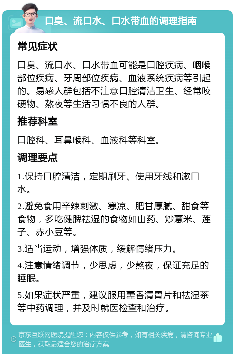 口臭、流口水、口水带血的调理指南 常见症状 口臭、流口水、口水带血可能是口腔疾病、咽喉部位疾病、牙周部位疾病、血液系统疾病等引起的。易感人群包括不注意口腔清洁卫生、经常咬硬物、熬夜等生活习惯不良的人群。 推荐科室 口腔科、耳鼻喉科、血液科等科室。 调理要点 1.保持口腔清洁，定期刷牙、使用牙线和漱口水。 2.避免食用辛辣刺激、寒凉、肥甘厚腻、甜食等食物，多吃健脾祛湿的食物如山药、炒薏米、莲子、赤小豆等。 3.适当运动，增强体质，缓解情绪压力。 4.注意情绪调节，少思虑，少熬夜，保证充足的睡眠。 5.如果症状严重，建议服用藿香清胃片和祛湿茶等中药调理，并及时就医检查和治疗。