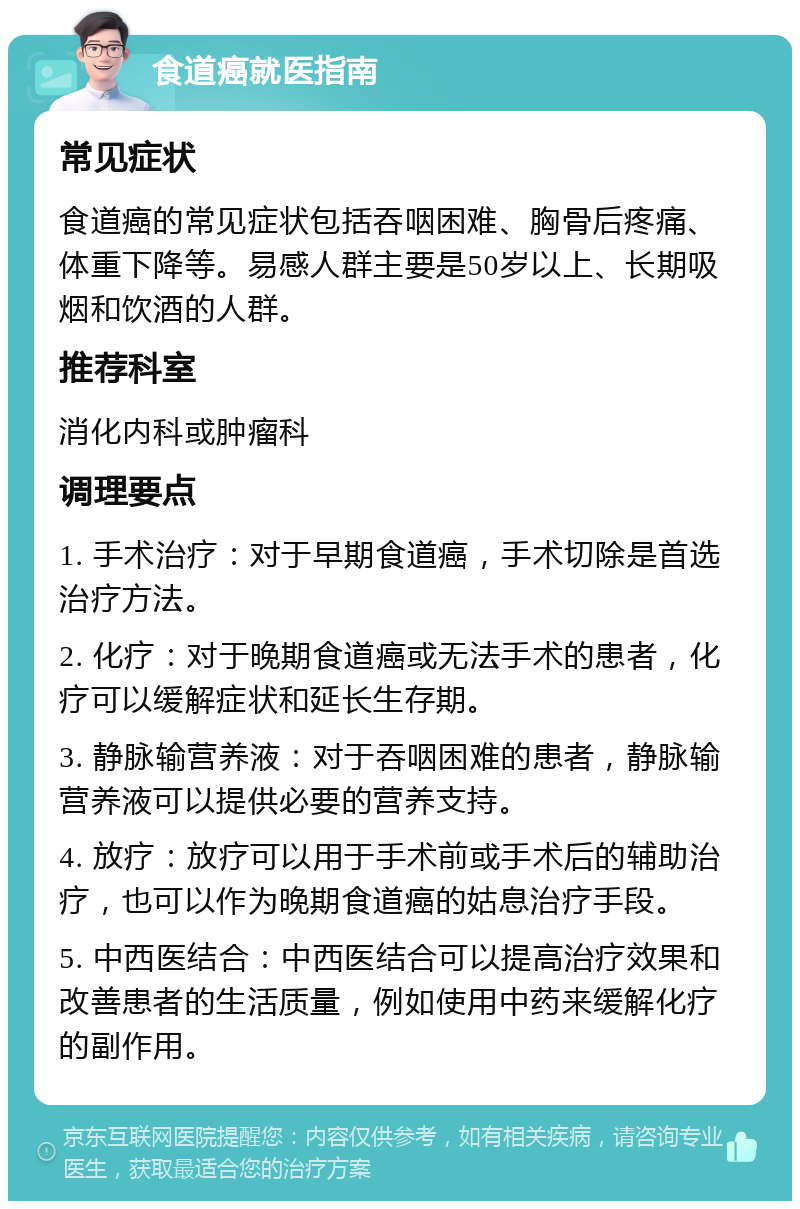 食道癌就医指南 常见症状 食道癌的常见症状包括吞咽困难、胸骨后疼痛、体重下降等。易感人群主要是50岁以上、长期吸烟和饮酒的人群。 推荐科室 消化内科或肿瘤科 调理要点 1. 手术治疗：对于早期食道癌，手术切除是首选治疗方法。 2. 化疗：对于晚期食道癌或无法手术的患者，化疗可以缓解症状和延长生存期。 3. 静脉输营养液：对于吞咽困难的患者，静脉输营养液可以提供必要的营养支持。 4. 放疗：放疗可以用于手术前或手术后的辅助治疗，也可以作为晚期食道癌的姑息治疗手段。 5. 中西医结合：中西医结合可以提高治疗效果和改善患者的生活质量，例如使用中药来缓解化疗的副作用。