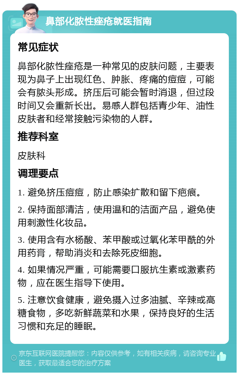 鼻部化脓性痤疮就医指南 常见症状 鼻部化脓性痤疮是一种常见的皮肤问题，主要表现为鼻子上出现红色、肿胀、疼痛的痘痘，可能会有脓头形成。挤压后可能会暂时消退，但过段时间又会重新长出。易感人群包括青少年、油性皮肤者和经常接触污染物的人群。 推荐科室 皮肤科 调理要点 1. 避免挤压痘痘，防止感染扩散和留下疤痕。 2. 保持面部清洁，使用温和的洁面产品，避免使用刺激性化妆品。 3. 使用含有水杨酸、苯甲酸或过氧化苯甲酰的外用药膏，帮助消炎和去除死皮细胞。 4. 如果情况严重，可能需要口服抗生素或激素药物，应在医生指导下使用。 5. 注意饮食健康，避免摄入过多油腻、辛辣或高糖食物，多吃新鲜蔬菜和水果，保持良好的生活习惯和充足的睡眠。