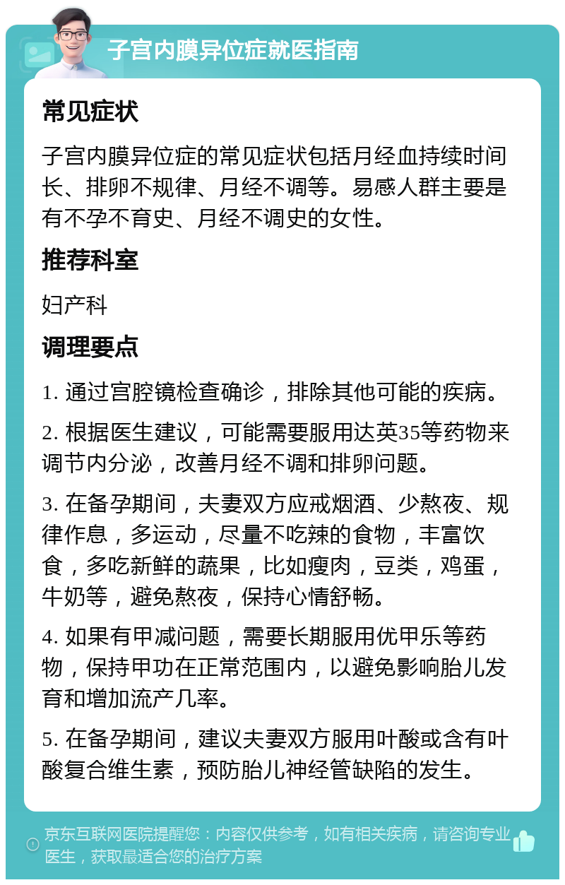 子宫内膜异位症就医指南 常见症状 子宫内膜异位症的常见症状包括月经血持续时间长、排卵不规律、月经不调等。易感人群主要是有不孕不育史、月经不调史的女性。 推荐科室 妇产科 调理要点 1. 通过宫腔镜检查确诊，排除其他可能的疾病。 2. 根据医生建议，可能需要服用达英35等药物来调节内分泌，改善月经不调和排卵问题。 3. 在备孕期间，夫妻双方应戒烟酒、少熬夜、规律作息，多运动，尽量不吃辣的食物，丰富饮食，多吃新鲜的蔬果，比如瘦肉，豆类，鸡蛋，牛奶等，避免熬夜，保持心情舒畅。 4. 如果有甲减问题，需要长期服用优甲乐等药物，保持甲功在正常范围内，以避免影响胎儿发育和增加流产几率。 5. 在备孕期间，建议夫妻双方服用叶酸或含有叶酸复合维生素，预防胎儿神经管缺陷的发生。