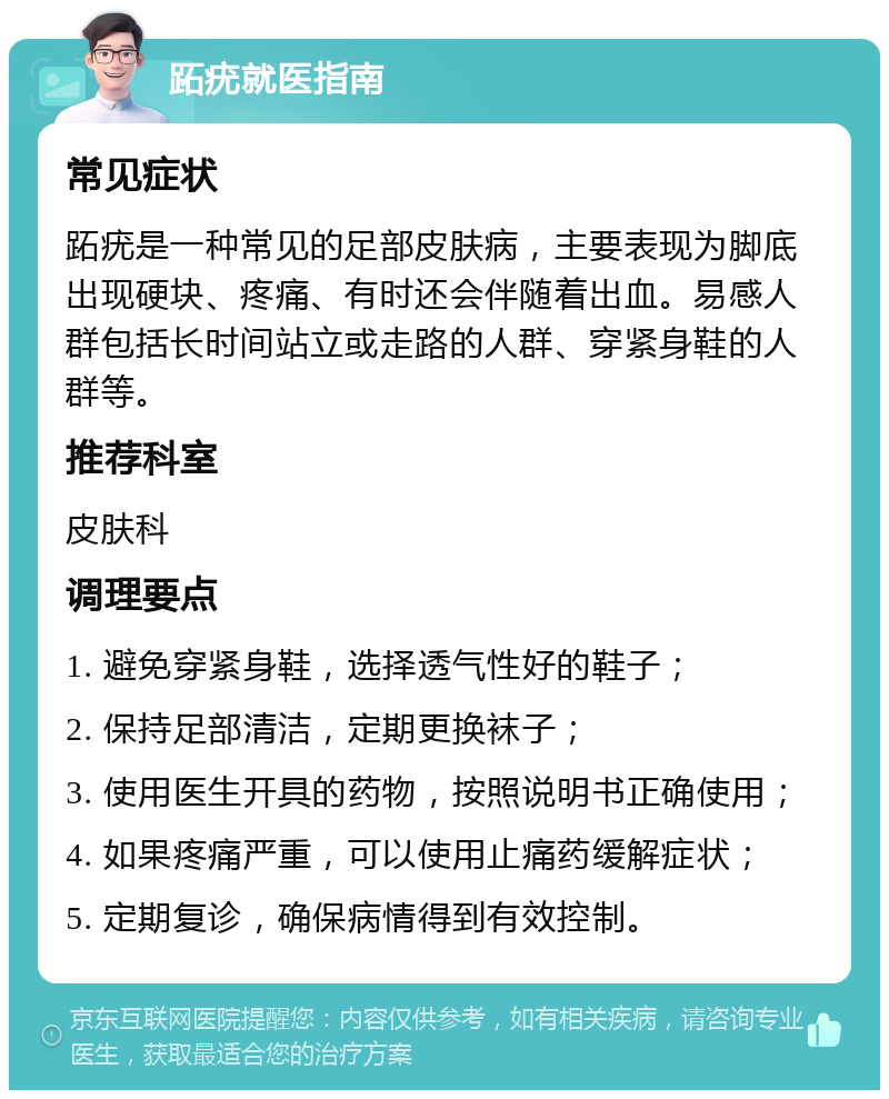 跖疣就医指南 常见症状 跖疣是一种常见的足部皮肤病，主要表现为脚底出现硬块、疼痛、有时还会伴随着出血。易感人群包括长时间站立或走路的人群、穿紧身鞋的人群等。 推荐科室 皮肤科 调理要点 1. 避免穿紧身鞋，选择透气性好的鞋子； 2. 保持足部清洁，定期更换袜子； 3. 使用医生开具的药物，按照说明书正确使用； 4. 如果疼痛严重，可以使用止痛药缓解症状； 5. 定期复诊，确保病情得到有效控制。