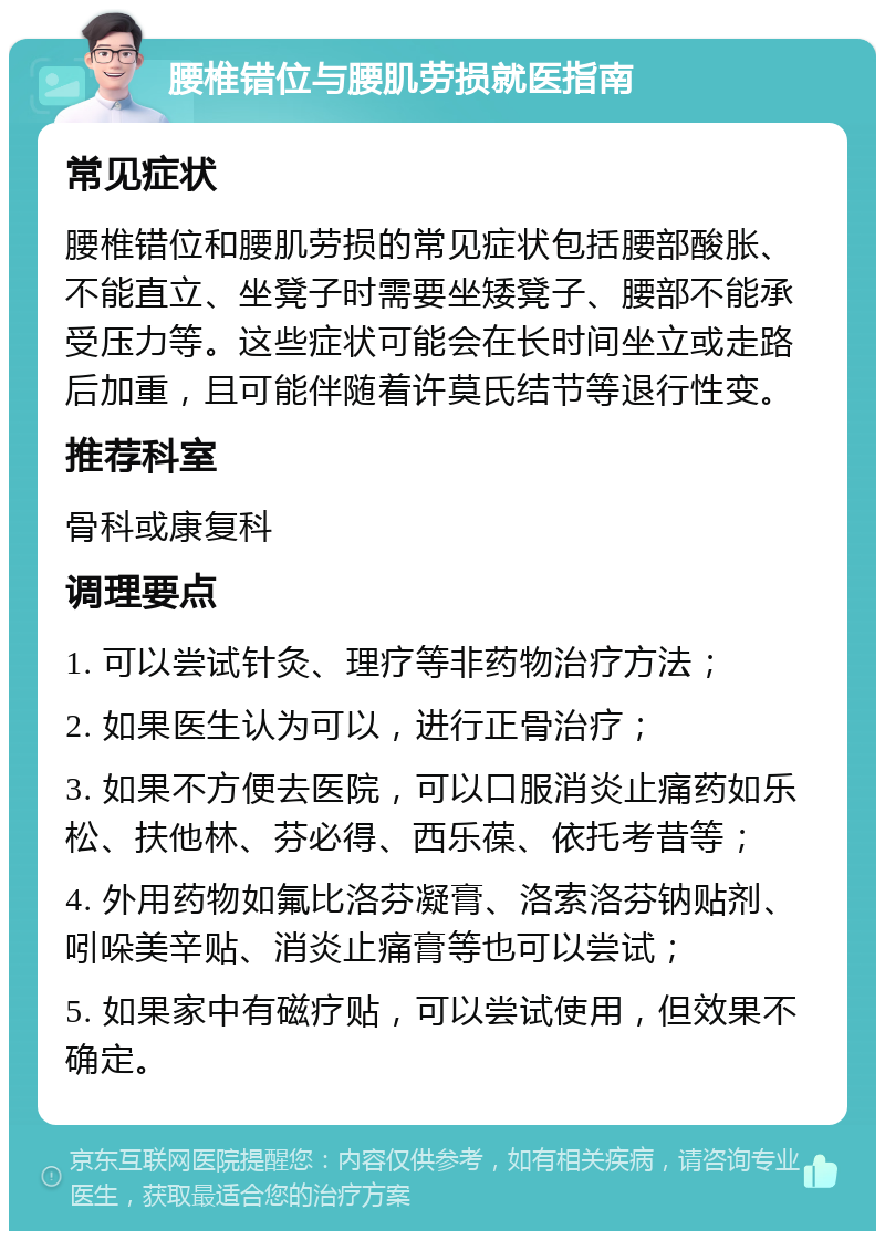 腰椎错位与腰肌劳损就医指南 常见症状 腰椎错位和腰肌劳损的常见症状包括腰部酸胀、不能直立、坐凳子时需要坐矮凳子、腰部不能承受压力等。这些症状可能会在长时间坐立或走路后加重，且可能伴随着许莫氏结节等退行性变。 推荐科室 骨科或康复科 调理要点 1. 可以尝试针灸、理疗等非药物治疗方法； 2. 如果医生认为可以，进行正骨治疗； 3. 如果不方便去医院，可以口服消炎止痛药如乐松、扶他林、芬必得、西乐葆、依托考昔等； 4. 外用药物如氟比洛芬凝膏、洛索洛芬钠贴剂、吲哚美辛贴、消炎止痛膏等也可以尝试； 5. 如果家中有磁疗贴，可以尝试使用，但效果不确定。