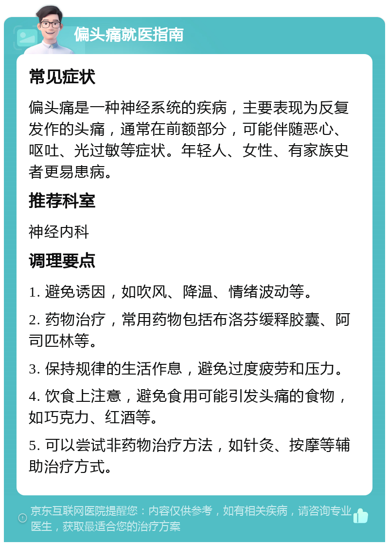 偏头痛就医指南 常见症状 偏头痛是一种神经系统的疾病，主要表现为反复发作的头痛，通常在前额部分，可能伴随恶心、呕吐、光过敏等症状。年轻人、女性、有家族史者更易患病。 推荐科室 神经内科 调理要点 1. 避免诱因，如吹风、降温、情绪波动等。 2. 药物治疗，常用药物包括布洛芬缓释胶囊、阿司匹林等。 3. 保持规律的生活作息，避免过度疲劳和压力。 4. 饮食上注意，避免食用可能引发头痛的食物，如巧克力、红酒等。 5. 可以尝试非药物治疗方法，如针灸、按摩等辅助治疗方式。