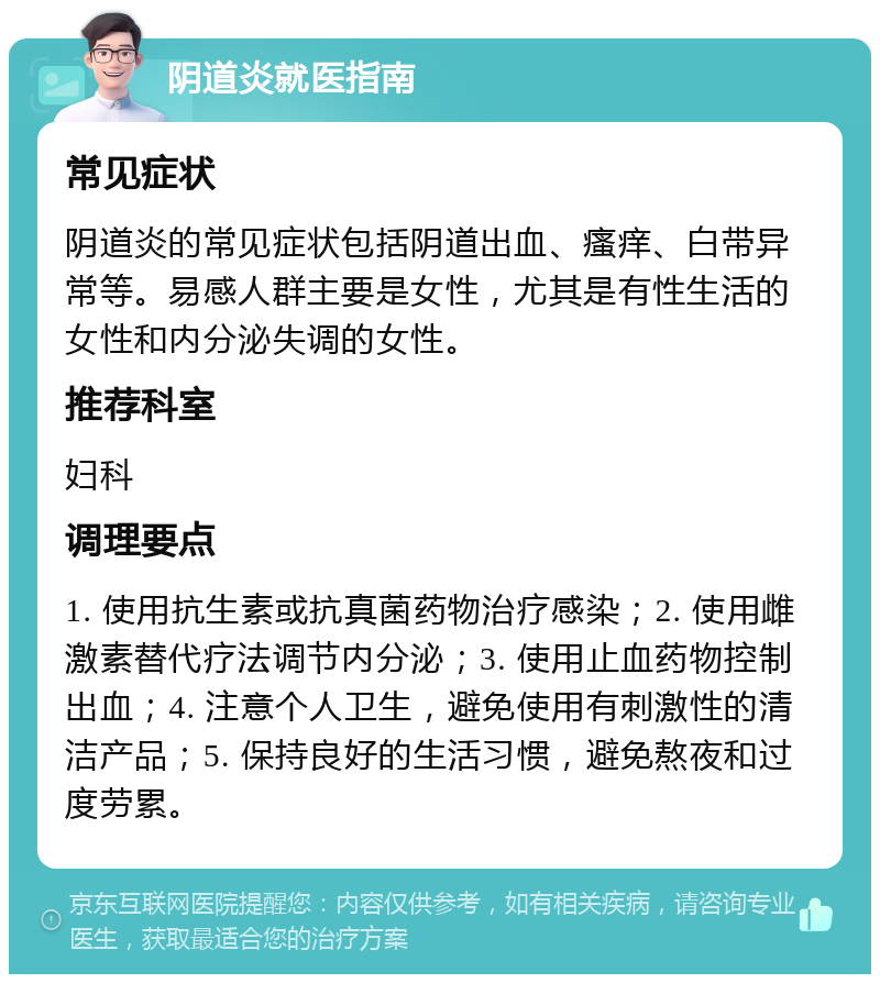 阴道炎就医指南 常见症状 阴道炎的常见症状包括阴道出血、瘙痒、白带异常等。易感人群主要是女性，尤其是有性生活的女性和内分泌失调的女性。 推荐科室 妇科 调理要点 1. 使用抗生素或抗真菌药物治疗感染；2. 使用雌激素替代疗法调节内分泌；3. 使用止血药物控制出血；4. 注意个人卫生，避免使用有刺激性的清洁产品；5. 保持良好的生活习惯，避免熬夜和过度劳累。