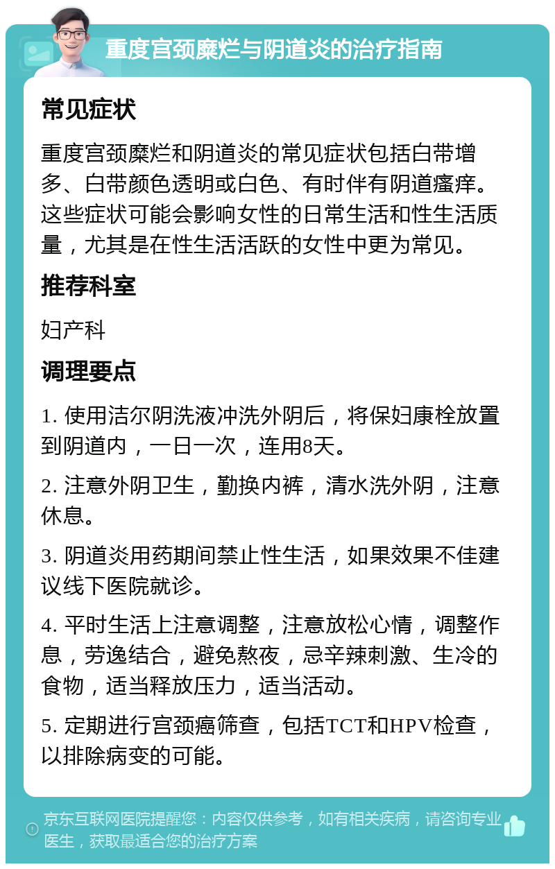 重度宫颈糜烂与阴道炎的治疗指南 常见症状 重度宫颈糜烂和阴道炎的常见症状包括白带增多、白带颜色透明或白色、有时伴有阴道瘙痒。这些症状可能会影响女性的日常生活和性生活质量，尤其是在性生活活跃的女性中更为常见。 推荐科室 妇产科 调理要点 1. 使用洁尔阴洗液冲洗外阴后，将保妇康栓放置到阴道内，一日一次，连用8天。 2. 注意外阴卫生，勤换内裤，清水洗外阴，注意休息。 3. 阴道炎用药期间禁止性生活，如果效果不佳建议线下医院就诊。 4. 平时生活上注意调整，注意放松心情，调整作息，劳逸结合，避免熬夜，忌辛辣刺激、生冷的食物，适当释放压力，适当活动。 5. 定期进行宫颈癌筛查，包括TCT和HPV检查，以排除病变的可能。