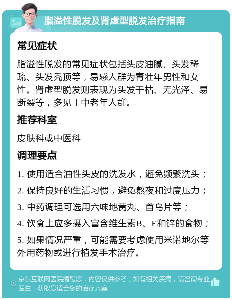 脂溢性脱发及肾虚型脱发治疗指南 常见症状 脂溢性脱发的常见症状包括头皮油腻、头发稀疏、头发秃顶等，易感人群为青壮年男性和女性。肾虚型脱发则表现为头发干枯、无光泽、易断裂等，多见于中老年人群。 推荐科室 皮肤科或中医科 调理要点 1. 使用适合油性头皮的洗发水，避免频繁洗头； 2. 保持良好的生活习惯，避免熬夜和过度压力； 3. 中药调理可选用六味地黄丸、首乌片等； 4. 饮食上应多摄入富含维生素B、E和锌的食物； 5. 如果情况严重，可能需要考虑使用米诺地尔等外用药物或进行植发手术治疗。