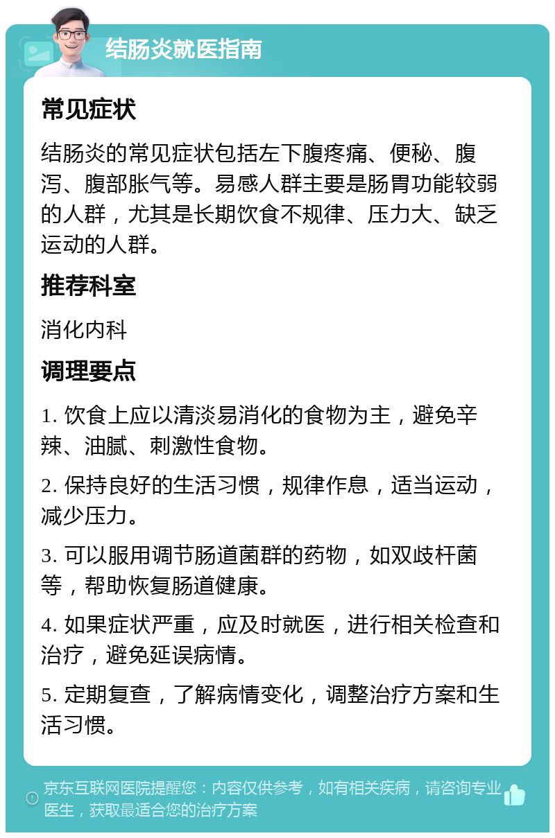 结肠炎就医指南 常见症状 结肠炎的常见症状包括左下腹疼痛、便秘、腹泻、腹部胀气等。易感人群主要是肠胃功能较弱的人群，尤其是长期饮食不规律、压力大、缺乏运动的人群。 推荐科室 消化内科 调理要点 1. 饮食上应以清淡易消化的食物为主，避免辛辣、油腻、刺激性食物。 2. 保持良好的生活习惯，规律作息，适当运动，减少压力。 3. 可以服用调节肠道菌群的药物，如双歧杆菌等，帮助恢复肠道健康。 4. 如果症状严重，应及时就医，进行相关检查和治疗，避免延误病情。 5. 定期复查，了解病情变化，调整治疗方案和生活习惯。